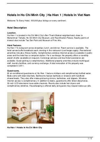 Hotels In Ho Chi Minh City | Ha Hien 1 | Hotels In Viet Nam
Welcome To Every Hotel, 100,000 plus listings on every continent.


Hotel Description

Location.
Ha Hien 1 is located in Ho Chi Minh City’s Ben Thanh Market neighborhood, close to
Mariamman Temple, Ho Chi Minh City Museum, and Reunification Palace. Nearby points of
interest also include Tao Dan Park and Museum of Fine Arts.

Hotel Features.
Ha Hien 1?s restaurant serves breakfast, lunch, and dinner. Room service is available. The
hotel serves buffet breakfasts each morning in the restaurant (surcharges apply). Recreational
amenities include a fitness facility. Complimentary wireless Internet access is available in public
areas and the hotel has a computer station. For a surcharge, the property offers a roundtrip
airport shuttle (available on request). Concierge services and tour/ticket assistance are
available. Guest parking is complimentary. Additional property amenities include multilingual
staff, laundry facilities, and currency exchange. A total renovation of this property was
completed in 2011.

Guestrooms.
62 air-conditioned guestrooms at Ha Hien 1 feature minibars and complimentary bottled water.
Beds come with down blankets. Bathrooms feature bathtubs or showers with handheld
showerheads. They also offer makeup/shaving mirrors, bathrobes, and slippers. Wireless
Internet access is complimentary. In addition to desks, guestrooms offer direct-dial phones.
32-inch LCD televisions have cable channels. Rooms also include hair dryers and
complimentary toiletries. Housekeeping is offered daily and guests may request wake-up calls.




Ha Hien 1 Hotels In Ho Chi Minh City




                                                                                             1/5
 