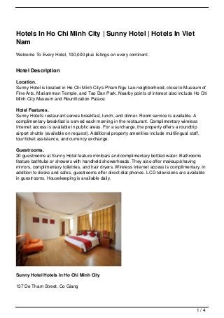 Hotels In Ho Chi Minh City | Sunny Hotel | Hotels In Viet
Nam
Welcome To Every Hotel, 100,000 plus listings on every continent.


Hotel Description

Location.
Sunny Hotel is located in Ho Chi Minh City’s Pham Ngu Lao neighborhood, close to Museum of
Fine Arts, Mariamman Temple, and Tao Dan Park. Nearby points of interest also include Ho Chi
Minh City Museum and Reunification Palace.

Hotel Features.
Sunny Hotel’s restaurant serves breakfast, lunch, and dinner. Room service is available. A
complimentary breakfast is served each morning in the restaurant. Complimentary wireless
Internet access is available in public areas. For a surcharge, the property offers a roundtrip
airport shuttle (available on request). Additional property amenities include multilingual staff,
tour/ticket assistance, and currency exchange.

Guestrooms.
20 guestrooms at Sunny Hotel feature minibars and complimentary bottled water. Bathrooms
feature bathtubs or showers with handheld showerheads. They also offer makeup/shaving
mirrors, complimentary toiletries, and hair dryers. Wireless Internet access is complimentary. In
addition to desks and safes, guestrooms offer direct-dial phones. LCD televisions are available
in guestrooms. Housekeeping is available daily.




Sunny Hotel Hotels In Ho Chi Minh City

137 De Tham Street, Co Giang




                                                                                               1/4
 