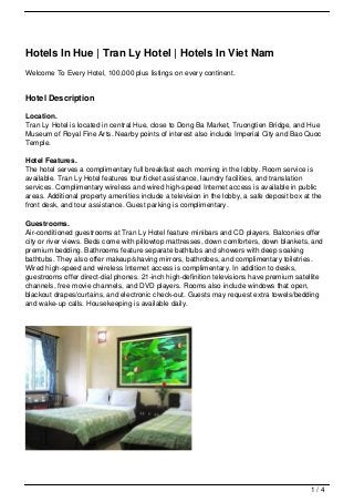 Hotels In Hue | Tran Ly Hotel | Hotels In Viet Nam
Welcome To Every Hotel, 100,000 plus listings on every continent.


Hotel Description

Location.
Tran Ly Hotel is located in central Hue, close to Dong Ba Market, Truongtien Bridge, and Hue
Museum of Royal Fine Arts. Nearby points of interest also include Imperial City and Bao Quoc
Temple.

Hotel Features.
The hotel serves a complimentary full breakfast each morning in the lobby. Room service is
available. Tran Ly Hotel features tour/ticket assistance, laundry facilities, and translation
services. Complimentary wireless and wired high-speed Internet access is available in public
areas. Additional property amenities include a television in the lobby, a safe deposit box at the
front desk, and tour assistance. Guest parking is complimentary.

Guestrooms.
Air-conditioned guestrooms at Tran Ly Hotel feature minibars and CD players. Balconies offer
city or river views. Beds come with pillowtop mattresses, down comforters, down blankets, and
premium bedding. Bathrooms feature separate bathtubs and showers with deep soaking
bathtubs. They also offer makeup/shaving mirrors, bathrobes, and complimentary toiletries.
Wired high-speed and wireless Internet access is complimentary. In addition to desks,
guestrooms offer direct-dial phones. 21-inch high-definition televisions have premium satellite
channels, free movie channels, and DVD players. Rooms also include windows that open,
blackout drapes/curtains, and electronic check-out. Guests may request extra towels/bedding
and wake-up calls. Housekeeping is available daily.




                                                                                             1/4
 