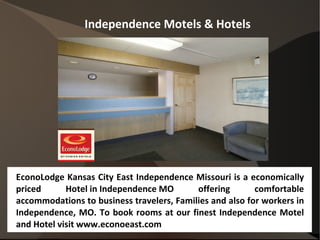 Independence Motels & Hotels




EconoLodge Kansas City East Independence Missouri is a economically
priced      Hotel in Independence MO       offering       comfortable
accommodations to business travelers, Families and also for workers in
Independence, MO. To book rooms at our finest Independence Motel
and Hotel visit www.econoeast.com
 