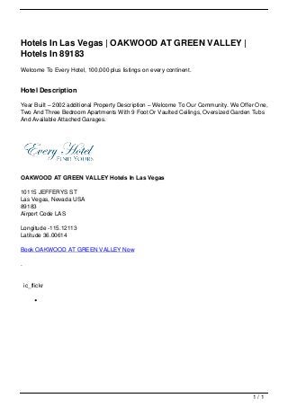 Hotels In Las Vegas | OAKWOOD AT GREEN VALLEY |
                                   Hotels In 89183
                                   Welcome To Every Hotel, 100,000 plus listings on every continent.


                                   Hotel Description

                                   Year Built – 2002 additional Property Description – Welcome To Our Community. We Offer One,
                                   Two And Three Bedroom Apartments With 9 Foot Or Vaulted Ceilings, Oversized Garden Tubs
                                   And Available Attached Garages.




                                   OAKWOOD AT GREEN VALLEY Hotels In Las Vegas

                                   10115 JEFFERYS ST
                                   Las Vegas, Nevada USA
                                   89183
                                   Airport Code LAS

                                   Longitude -115.12113
                                   Latitude 36.00614

                                   Book OAKWOOD AT GREEN VALLEY Now

                                   .


                                       ic_flickr




                                                                                                                        1/1
Powered by TCPDF (www.tcpdf.org)
 