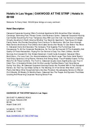 Hotels In Las Vegas | OAKWOOD AT THE STRIP | Hotels In
89169
Welcome To Every Hotel, 100,000 plus listings on every continent.


Hotel Description

Oakwood Corporate Housing Offers Furnished Apartments With Amenities Often Including
Concierge, Swimming Pool, Fitness Center, And Business Center. Oakwood Corporate Housing
Can Handle Everything For Your Temporary Stay With Just One Call. Our Service Is Available
Virtually Anywhere In North America Whether You Need An Apartment, Townhouse Or Single
Family Home. We Provide Everything From Furniture To Electronics. We Can Even Arrange
Maid Service And Ensure That Utilities And Cable Service Are Ready To Use Before You Move
In. Oakwood Owns And Operates The Company That Supplies The Furnishings And
Housewares To All Our Corporate Residences, So You Can Be Assured Of The Availability And
Quality Of These Necessities. Paying For Our Service Is Easy Too. Rent, Utilities, And All
Services Are Included On One Simple Statement. Credit Cards Accepted. Oakwood Offers
Much More – For Less Cost. Our Accommodations Are Much Larger Than Suite Hotel Rooms.
Youll Enjoy Spacious Living Rooms, Kitchens And Dining Areas. Youd Probably Expect To Pay
More For All These Comforts. The Truth Is, Oakwood Usually Costs Significantly Less Than A
Hotel. Plus, A Complete Kitchen And On-Site Laundry Facilities Means Youll Save Money
During Your Stay. All Oakwood Corporate Housing Guests Are Provided With A Fully Equipped
Kitchen, So That You Can Make Coffee In The Morning Or A Full Dinner After Work. Linens,
Plants And Many Other Household Items Are Also Provided. Housekeeping Service Is Offered
On A Weekly, Bi-Weekly Or Monthly Basis. Oakwood Has The People And Systems That Make
Locating And Reserving Corporate Housing Stress-Free.




OAKWOOD AT THE STRIP Hotels In Las Vegas

250 EAST FLAMINGO ROAD
Las Vegas, Nevada USA
89169
Airport Code LAS

Longitude -115.16173
Latitude 36.11449

Book OAKWOOD AT THE STRIP Now




                                                                                    1/2
 