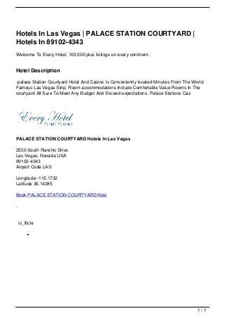 Hotels In Las Vegas | PALACE STATION COURTYARD |
                                   Hotels In 89102-4343
                                   Welcome To Every Hotel, 100,000 plus listings on every continent.


                                   Hotel Description

                                   -palace Station Courtyard Hotel And Casino Is Conveniently located Minutes From The World
                                   Famous Las Vegas Strip. Room accommodations Include Comfortable Value Rooms In The
                                   courtyard All Sure To Meet Any Budget And Exceed expectations. Palace Stations Cas




                                   PALACE STATION COURTYARD Hotels In Las Vegas

                                   2550 South Rancho Drive
                                   Las Vegas, Nevada USA
                                   89102-4343
                                   Airport Code LAS

                                   Longitude -115.1732
                                   Latitude 36.14285

                                   Book PALACE STATION COURTYARD Now

                                   .


                                       ic_flickr




                                                                                                                         1/1
Powered by TCPDF (www.tcpdf.org)
 