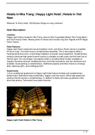 Hotels In Nha Trang | Happy Light Hotel | Hotels In Viet
Nam
Welcome To Every Hotel, 100,000 plus listings on every continent.


Hotel Description

Location.
Happy Light Hotel is located in Nha Trang, close to Nha Trang Night Market, Nha Trang Beach,
and Tram Huong Tower. Nearby points of interest also include Long Son Pagoda and Po Nagar
Cham Towers.

Hotel Features.
Happy Light Hotel’s restaurant serves breakfast, lunch, and dinner. Room service is available
24 hours a day. The hotel serves a complimentary breakfast. This 3-star property offers a
meeting/conference room, a technology helpdesk, and audio-visual equipment. Complimentary
wireless and wired high-speed Internet access is available in public areas and the hotel has an
Internet point. For a surcharge, the property offers a roundtrip airport shuttle (available on
request). Business services, wedding services, tour/ticket assistance, and tour assistance are
available. Guest parking is complimentary. Additional property amenities include a concierge
desk, barbecue grills, and multilingual staff.

Guestrooms.
110 air-conditioned guestrooms at Happy Light Hotel feature minibars and complimentary
bottled water. Bathrooms feature bathrobes, slippers, and hair dryers. Wired high-speed and
wireless Internet access is complimentary. In addition to desks and safes, guestrooms offer
direct-dial phones. Televisions have cable channels.




Happy Light Hotel Hotels In Nha Trang




                                                                                          1/4
 