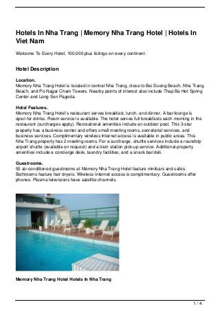 Hotels In Nha Trang | Memory Nha Trang Hotel | Hotels In
Viet Nam
Welcome To Every Hotel, 100,000 plus listings on every continent.


Hotel Description

Location.
Memory Nha Trang Hotel is located in central Nha Trang, close to Bai Duong Beach, Nha Trang
Beach, and Po Nagar Cham Towers. Nearby points of interest also include Thap Ba Hot Spring
Center and Long Son Pagoda.

Hotel Features.
Memory Nha Trang Hotel’s restaurant serves breakfast, lunch, and dinner. A bar/lounge is
open for drinks. Room service is available. The hotel serves full breakfasts each morning in the
restaurant (surcharges apply). Recreational amenities include an outdoor pool. This 3-star
property has a business center and offers small meeting rooms, secretarial services, and
business services. Complimentary wireless Internet access is available in public areas. This
Nha Trang property has 2 meeting rooms. For a surcharge, shuttle services include a roundtrip
airport shuttle (available on request) and a train station pick-up service. Additional property
amenities include a concierge desk, laundry facilities, and a snack bar/deli.

Guestrooms.
55 air-conditioned guestrooms at Memory Nha Trang Hotel feature minibars and safes.
Bathrooms feature hair dryers. Wireless Internet access is complimentary. Guestrooms offer
phones. Plasma televisions have satellite channels.




Memory Nha Trang Hotel Hotels In Nha Trang




                                                                                           1/4
 