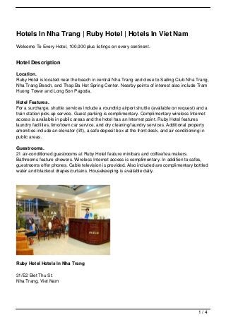 Hotels In Nha Trang | Ruby Hotel | Hotels In Viet Nam
Welcome To Every Hotel, 100,000 plus listings on every continent.


Hotel Description

Location.
Ruby Hotel is located near the beach in central Nha Trang and close to Sailing Club Nha Trang,
Nha Trang Beach, and Thap Ba Hot Spring Center. Nearby points of interest also include Tram
Huong Tower and Long Son Pagoda.

Hotel Features.
For a surcharge, shuttle services include a roundtrip airport shuttle (available on request) and a
train station pick-up service. Guest parking is complimentary. Complimentary wireless Internet
access is available in public areas and the hotel has an Internet point. Ruby Hotel features
laundry facilities, limo/town car service, and dry cleaning/laundry services. Additional property
amenities include an elevator (lift), a safe deposit box at the front desk, and air conditioning in
public areas.

Guestrooms.
21 air-conditioned guestrooms at Ruby Hotel feature minibars and coffee/tea makers.
Bathrooms feature showers. Wireless Internet access is complimentary. In addition to safes,
guestrooms offer phones. Cable television is provided. Also included are complimentary bottled
water and blackout drapes/curtains. Housekeeping is available daily.




Ruby Hotel Hotels In Nha Trang

31/E2 Biet Thu St.
Nha Trang, Viet Nam




                                                                                              1/4
 