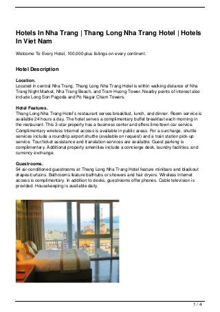 Hotels In Nha Trang | Thang Long Nha Trang Hotel | Hotels
In Viet Nam
Welcome To Every Hotel, 100,000 plus listings on every continent.


Hotel Description

Location.
Located in central Nha Trang, Thang Long Nha Trang Hotel is within walking distance of Nha
Trang Night Market, Nha Trang Beach, and Tram Huong Tower. Nearby points of interest also
include Long Son Pagoda and Po Nagar Cham Towers.

Hotel Features.
Thang Long Nha Trang Hotel’s restaurant serves breakfast, lunch, and dinner. Room service is
available 24 hours a day. The hotel serves a complimentary buffet breakfast each morning in
the restaurant. This 3-star property has a business center and offers limo/town car service.
Complimentary wireless Internet access is available in public areas. For a surcharge, shuttle
services include a roundtrip airport shuttle (available on request) and a train station pick-up
service. Tour/ticket assistance and translation services are available. Guest parking is
complimentary. Additional property amenities include a concierge desk, laundry facilities, and
currency exchange.

Guestrooms.
54 air-conditioned guestrooms at Thang Long Nha Trang Hotel feature minibars and blackout
drapes/curtains. Bathrooms feature bathtubs or showers and hair dryers. Wireless Internet
access is complimentary. In addition to desks, guestrooms offer phones. Cable television is
provided. Housekeeping is available daily.




                                                                                          1/4
 