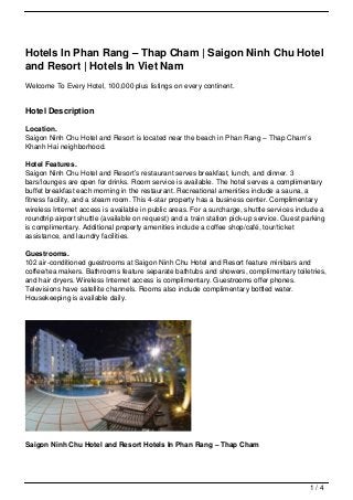 Hotels In Phan Rang – Thap Cham | Saigon Ninh Chu Hotel
and Resort | Hotels In Viet Nam
Welcome To Every Hotel, 100,000 plus listings on every continent.


Hotel Description

Location.
Saigon Ninh Chu Hotel and Resort is located near the beach in Phan Rang – Thap Cham’s
Khanh Hai neighborhood.

Hotel Features.
Saigon Ninh Chu Hotel and Resort’s restaurant serves breakfast, lunch, and dinner. 3
bars/lounges are open for drinks. Room service is available. The hotel serves a complimentary
buffet breakfast each morning in the restaurant. Recreational amenities include a sauna, a
fitness facility, and a steam room. This 4-star property has a business center. Complimentary
wireless Internet access is available in public areas. For a surcharge, shuttle services include a
roundtrip airport shuttle (available on request) and a train station pick-up service. Guest parking
is complimentary. Additional property amenities include a coffee shop/café, tour/ticket
assistance, and laundry facilities.

Guestrooms.
102 air-conditioned guestrooms at Saigon Ninh Chu Hotel and Resort feature minibars and
coffee/tea makers. Bathrooms feature separate bathtubs and showers, complimentary toiletries,
and hair dryers. Wireless Internet access is complimentary. Guestrooms offer phones.
Televisions have satellite channels. Rooms also include complimentary bottled water.
Housekeeping is available daily.




Saigon Ninh Chu Hotel and Resort Hotels In Phan Rang – Thap Cham




                                                                                              1/4
 