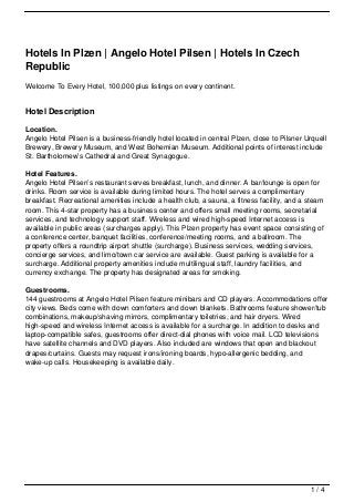 Hotels In Plzen | Angelo Hotel Pilsen | Hotels In Czech
Republic
Welcome To Every Hotel, 100,000 plus listings on every continent.


Hotel Description

Location.
Angelo Hotel Pilsen is a business-friendly hotel located in central Plzen, close to Pilsner Urquell
Brewery, Brewery Museum, and West Bohemian Museum. Additional points of interest include
St. Bartholomew’s Cathedral and Great Synagogue.

Hotel Features.
Angelo Hotel Pilsen’s restaurant serves breakfast, lunch, and dinner. A bar/lounge is open for
drinks. Room service is available during limited hours. The hotel serves a complimentary
breakfast. Recreational amenities include a health club, a sauna, a fitness facility, and a steam
room. This 4-star property has a business center and offers small meeting rooms, secretarial
services, and technology support staff. Wireless and wired high-speed Internet access is
available in public areas (surcharges apply). This Plzen property has event space consisting of
a conference center, banquet facilities, conference/meeting rooms, and a ballroom. The
property offers a roundtrip airport shuttle (surcharge). Business services, wedding services,
concierge services, and limo/town car service are available. Guest parking is available for a
surcharge. Additional property amenities include multilingual staff, laundry facilities, and
currency exchange. The property has designated areas for smoking.

Guestrooms.
144 guestrooms at Angelo Hotel Pilsen feature minibars and CD players. Accommodations offer
city views. Beds come with down comforters and down blankets. Bathrooms feature shower/tub
combinations, makeup/shaving mirrors, complimentary toiletries, and hair dryers. Wired
high-speed and wireless Internet access is available for a surcharge. In addition to desks and
laptop-compatible safes, guestrooms offer direct-dial phones with voice mail. LCD televisions
have satellite channels and DVD players. Also included are windows that open and blackout
drapes/curtains. Guests may request irons/ironing boards, hypo-allergenic bedding, and
wake-up calls. Housekeeping is available daily.




                                                                                             1/4
 