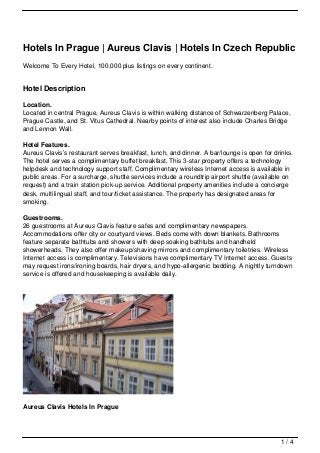 Hotels In Prague | Aureus Clavis | Hotels In Czech Republic
Welcome To Every Hotel, 100,000 plus listings on every continent.


Hotel Description

Location.
Located in central Prague, Aureus Clavis is within walking distance of Schwarzenberg Palace,
Prague Castle, and St. Vitus Cathedral. Nearby points of interest also include Charles Bridge
and Lennon Wall.

Hotel Features.
Aureus Clavis’s restaurant serves breakfast, lunch, and dinner. A bar/lounge is open for drinks.
The hotel serves a complimentary buffet breakfast. This 3-star property offers a technology
helpdesk and technology support staff. Complimentary wireless Internet access is available in
public areas. For a surcharge, shuttle services include a roundtrip airport shuttle (available on
request) and a train station pick-up service. Additional property amenities include a concierge
desk, multilingual staff, and tour/ticket assistance. The property has designated areas for
smoking.

Guestrooms.
26 guestrooms at Aureus Clavis feature safes and complimentary newspapers.
Accommodations offer city or courtyard views. Beds come with down blankets. Bathrooms
feature separate bathtubs and showers with deep soaking bathtubs and handheld
showerheads. They also offer makeup/shaving mirrors and complimentary toiletries. Wireless
Internet access is complimentary. Televisions have complimentary TV Internet access. Guests
may request irons/ironing boards, hair dryers, and hypo-allergenic bedding. A nightly turndown
service is offered and housekeeping is available daily.




Aureus Clavis Hotels In Prague




                                                                                            1/4
 