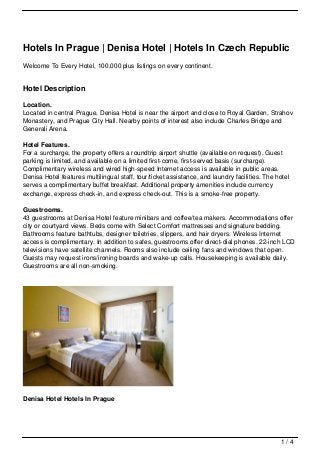 Hotels In Prague | Denisa Hotel | Hotels In Czech Republic
Welcome To Every Hotel, 100,000 plus listings on every continent.


Hotel Description

Location.
Located in central Prague, Denisa Hotel is near the airport and close to Royal Garden, Strahov
Monastery, and Prague City Hall. Nearby points of interest also include Charles Bridge and
Generali Arena.

Hotel Features.
For a surcharge, the property offers a roundtrip airport shuttle (available on request). Guest
parking is limited, and available on a limited first-come, first-served basis (surcharge).
Complimentary wireless and wired high-speed Internet access is available in public areas.
Denisa Hotel features multilingual staff, tour/ticket assistance, and laundry facilities. The hotel
serves a complimentary buffet breakfast. Additional property amenities include currency
exchange, express check-in, and express check-out. This is a smoke-free property.

Guestrooms.
43 guestrooms at Denisa Hotel feature minibars and coffee/tea makers. Accommodations offer
city or courtyard views. Beds come with Select Comfort mattresses and signature bedding.
Bathrooms feature bathtubs, designer toiletries, slippers, and hair dryers. Wireless Internet
access is complimentary. In addition to safes, guestrooms offer direct-dial phones. 22-inch LCD
televisions have satellite channels. Rooms also include ceiling fans and windows that open.
Guests may request irons/ironing boards and wake-up calls. Housekeeping is available daily.
Guestrooms are all non-smoking.




Denisa Hotel Hotels In Prague




                                                                                               1/4
 