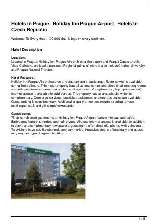 Hotels In Prague | Holiday Inn Prague Airport | Hotels In
Czech Republic
Welcome To Every Hotel, 100,000 plus listings on every continent.
Hotel Description
Location.
Located in Prague, Holiday Inn Prague Airport is near the airport and Prague Castle and St.
Vitus Cathedral are local attractions. Regional points of interest also include Charles University
and Prague National Theatre.
Hotel Features.
Holiday Inn Prague Airport features a restaurant and a bar/lounge. Room service is available
during limited hours. This 4-star property has a business center and offers small meeting rooms,
a meeting/conference room, and audio-visual equipment. Complimentary high-speed (wired)
Internet access is available in public areas. The property has an area shuttle, which is
complimentary. Concierge services, tour/ticket assistance, and tour assistance are available.
Guest parking is complimentary. Additional property amenities include a rooftop terrace,
multilingual staff, and gift shops/newsstands.
Guestrooms.
75 air-conditioned guestrooms at Holiday Inn Prague Airport feature minibars and safes.
Bathrooms feature bathrobes and hair dryers. Wireless Internet access is available. In addition
to desks and complimentary newspapers, guestrooms offer direct-dial phones with voice mail.
Televisions have satellite channels and pay movies. Housekeeping is offered daily and guests
may request hypo-allergenic bedding.
1 / 5
 