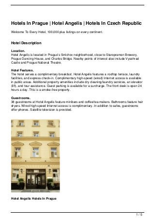 Hotels In Prague | Hotel Angelis | Hotels In Czech Republic
Welcome To Every Hotel, 100,000 plus listings on every continent.
Hotel Description
Location.
Hotel Angelis is located in Prague’s Smichov neighborhood, close to Staropramen Brewery,
Prague Dancing House, and Charles Bridge. Nearby points of interest also include Vysehrad
Castle and Prague National Theatre.
Hotel Features.
The hotel serves a complimentary breakfast. Hotel Angelis features a rooftop terrace, laundry
facilities, and express check-in. Complimentary high-speed (wired) Internet access is available
in public areas. Additional property amenities include dry cleaning/laundry services, an elevator
(lift), and tour assistance. Guest parking is available for a surcharge. The front desk is open 24
hours a day. This is a smoke-free property.
Guestrooms.
38 guestrooms at Hotel Angelis feature minibars and coffee/tea makers. Bathrooms feature hair
dryers. Wired high-speed Internet access is complimentary. In addition to safes, guestrooms
offer phones. Satellite television is provided.
Hotel Angelis Hotels In Prague
1 / 5
 