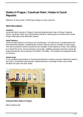 Hotels In Prague | Vysehrad Hotel | Hotels In Czech
Republic
Welcome To Every Hotel, 100,000 plus listings on every continent.


Hotel Description

Location.
Vysehrad Hotel is located in Prague’s Vysehrad neighborhood, close to Prague Congress
Centre, Vysehrad Castle, and Czech National Museum. Nearby points of interest also include
Prague State Opera and Wenceslas Square.

Hotel Features.
Vysehrad Hotel features a restaurant and a bar/lounge. The hotel serves a complimentary hot
and cold buffet breakfast. Complimentary wireless Internet access is available in public areas.
Tour/ticket assistance and tour assistance are available. Guest parking is limited, and available
on a limited first-come, first-served basis (surcharge). Additional property amenities include gift
shops/newsstands, secure parking, and coffee in the lobby. The property has designated areas
for smoking.

Guestrooms.
27 air-conditioned guestrooms at Vysehrad Hotel feature minibars and safes. Bathrooms feature
hair dryers. Guestrooms offer phones. Satellite television is provided. Rooms also include
windows that open and clock radios.




Vysehrad Hotel Hotels In Prague

Marie Cibulkove 29




                                                                                              1/4
 