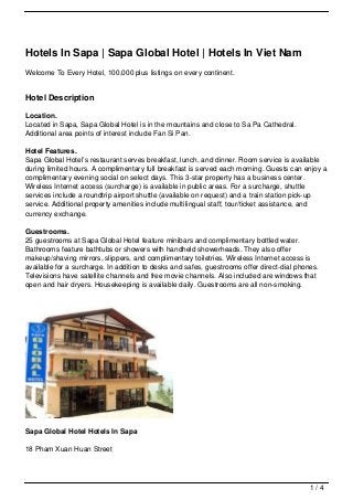 Hotels In Sapa | Sapa Global Hotel | Hotels In Viet Nam
Welcome To Every Hotel, 100,000 plus listings on every continent.


Hotel Description

Location.
Located in Sapa, Sapa Global Hotel is in the mountains and close to Sa Pa Cathedral.
Additional area points of interest include Fan Si Pan.

Hotel Features.
Sapa Global Hotel’s restaurant serves breakfast, lunch, and dinner. Room service is available
during limited hours. A complimentary full breakfast is served each morning. Guests can enjoy a
complimentary evening social on select days. This 3-star property has a business center.
Wireless Internet access (surcharge) is available in public areas. For a surcharge, shuttle
services include a roundtrip airport shuttle (available on request) and a train station pick-up
service. Additional property amenities include multilingual staff, tour/ticket assistance, and
currency exchange.

Guestrooms.
25 guestrooms at Sapa Global Hotel feature minibars and complimentary bottled water.
Bathrooms feature bathtubs or showers with handheld showerheads. They also offer
makeup/shaving mirrors, slippers, and complimentary toiletries. Wireless Internet access is
available for a surcharge. In addition to desks and safes, guestrooms offer direct-dial phones.
Televisions have satellite channels and free movie channels. Also included are windows that
open and hair dryers. Housekeeping is available daily. Guestrooms are all non-smoking.




Sapa Global Hotel Hotels In Sapa

18 Pham Xuan Huan Street




                                                                                            1/4
 