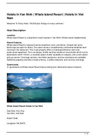 Hotels In Van Ninh | Whale Island Resort | Hotels In Viet
Nam
Welcome To Every Hotel, 100,000 plus listings on every continent.


Hotel Description

Location.
Whale Island Resort is a beachfront resort located in Van Ninh’s Whale Island neighborhood.

Resort Features.
Whale Island Resort’s restaurant serves breakfast, lunch, and dinner. A beach bar and a
bar/lounge are open for drinks. The resort serves a complimentary continental breakfast each
morning in the restaurant. This 3-star property offers a meeting/conference room and
audio-visual equipment. For a surcharge, shuttle services include an area shuttle which runs to
destinations within 100 km, a roundtrip airport shuttle (available on request), and a train station
pick-up service. Concierge services, tour/ticket assistance, and tour assistance are available.
Additional property amenities include a library, a coffee shop/café, and currency exchange.

Guestrooms.
31 guestrooms at Whale Island Resort feature ceiling fans. Bathrooms feature showers.




Whale Island Resort Hotels In Van Ninh

Dam Mon, Hon Ong
Van Ninh, Viet Nam

Airport Code

Longitude 109.39479




                                                                                              1/4
 