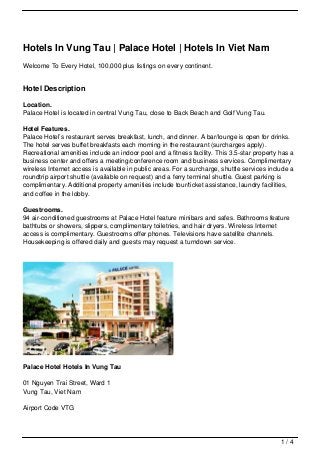 Hotels In Vung Tau | Palace Hotel | Hotels In Viet Nam
Welcome To Every Hotel, 100,000 plus listings on every continent.


Hotel Description

Location.
Palace Hotel is located in central Vung Tau, close to Back Beach and Golf Vung Tau.

Hotel Features.
Palace Hotel’s restaurant serves breakfast, lunch, and dinner. A bar/lounge is open for drinks.
The hotel serves buffet breakfasts each morning in the restaurant (surcharges apply).
Recreational amenities include an indoor pool and a fitness facility. This 3.5-star property has a
business center and offers a meeting/conference room and business services. Complimentary
wireless Internet access is available in public areas. For a surcharge, shuttle services include a
roundtrip airport shuttle (available on request) and a ferry terminal shuttle. Guest parking is
complimentary. Additional property amenities include tour/ticket assistance, laundry facilities,
and coffee in the lobby.

Guestrooms.
94 air-conditioned guestrooms at Palace Hotel feature minibars and safes. Bathrooms feature
bathtubs or showers, slippers, complimentary toiletries, and hair dryers. Wireless Internet
access is complimentary. Guestrooms offer phones. Televisions have satellite channels.
Housekeeping is offered daily and guests may request a turndown service.




Palace Hotel Hotels In Vung Tau

01 Nguyen Trai Street, Ward 1
Vung Tau, Viet Nam

Airport Code VTG




                                                                                             1/4
 