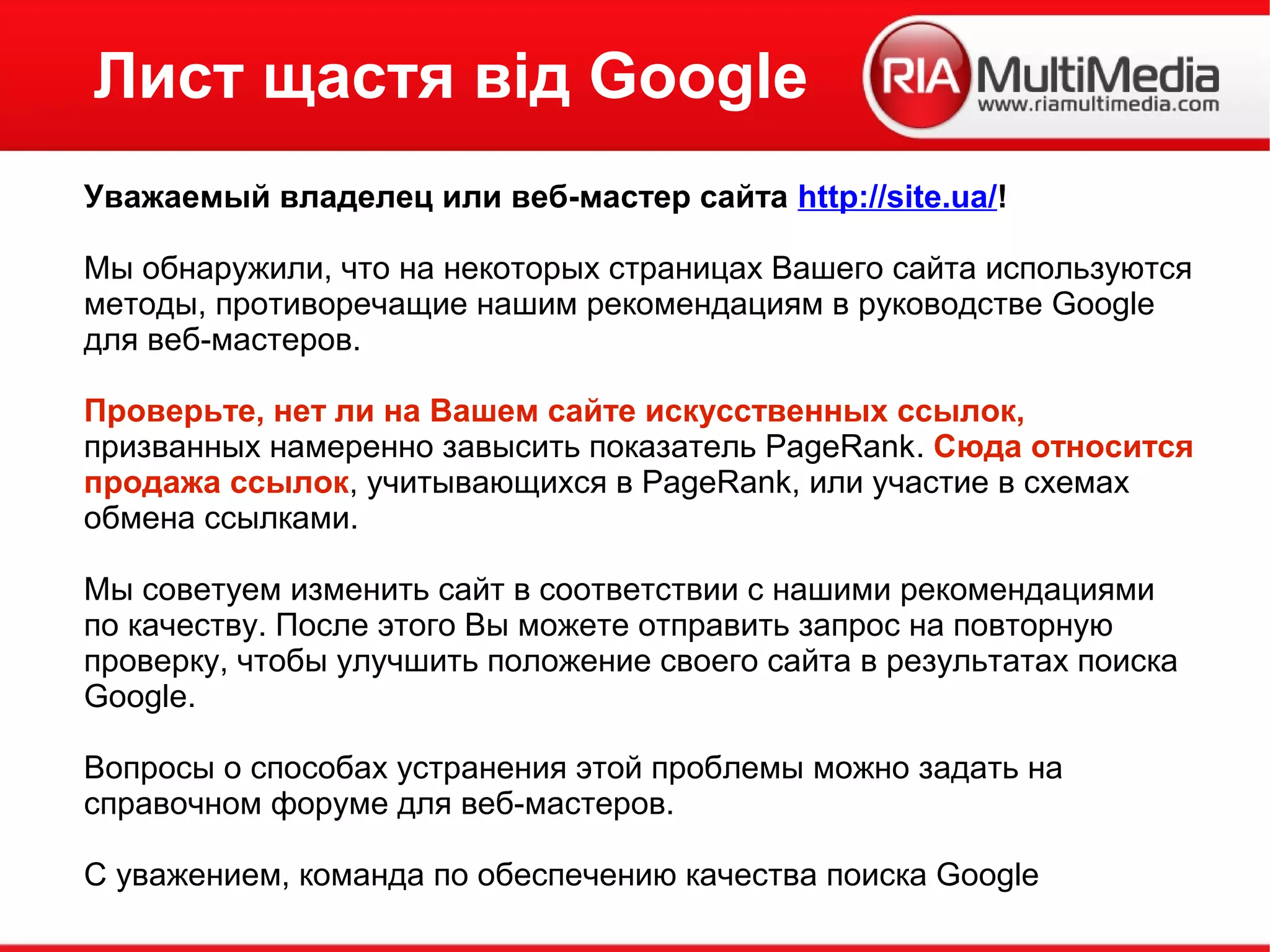 Лист щастя від Google
Уважаемый владелец или веб-мастер сайта http://site.ua/!
Мы обнаружили, что на некоторых страницах Вашего сайта используются
методы, противоречащие нашим рекомендациям в руководстве Google
для веб-мастеров.
Проверьте, нет ли на Вашем сайте искусственных ссылок,
призванных намеренно завысить показатель PageRank. Сюда относится
продажа ссылок, учитывающихся в PageRank, или участие в схемах
обмена ссылками.
Мы советуем изменить сайт в соответствии с нашими рекомендациями
по качеству. После этого Вы можете отправить запрос на повторную
проверку, чтобы улучшить положение своего сайта в результатах поиска
Google.
Вопросы о способах устранения этой проблемы можно задать на
справочном форуме для веб-мастеров.
С уважением, команда по обеспечению качества поиска Google
 