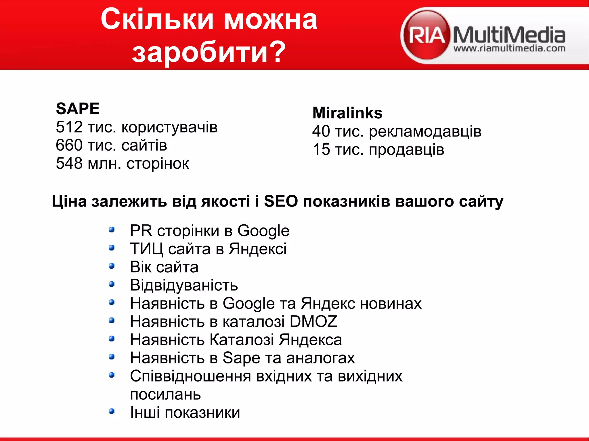 Скільки можна
заробити?
Ціна залежить від якості і SEO показників вашого сайту
PR сторінки в Google
ТИЦ сайта в Яндексі
Вік сайта
Відвідуваність
Наявність в Google та Яндекс новинах
Наявність в каталозі DMOZ
Наявність Каталозі Яндекса
Наявність в Sape та аналогах
Співвідношення вхідних та вихідних
посилань
Інші показники
SAPE
512 тис. користувачів
660 тис. сайтів
548 млн. сторінок
Miralinks
40 тис. рекламодавців
15 тис. продавців
 