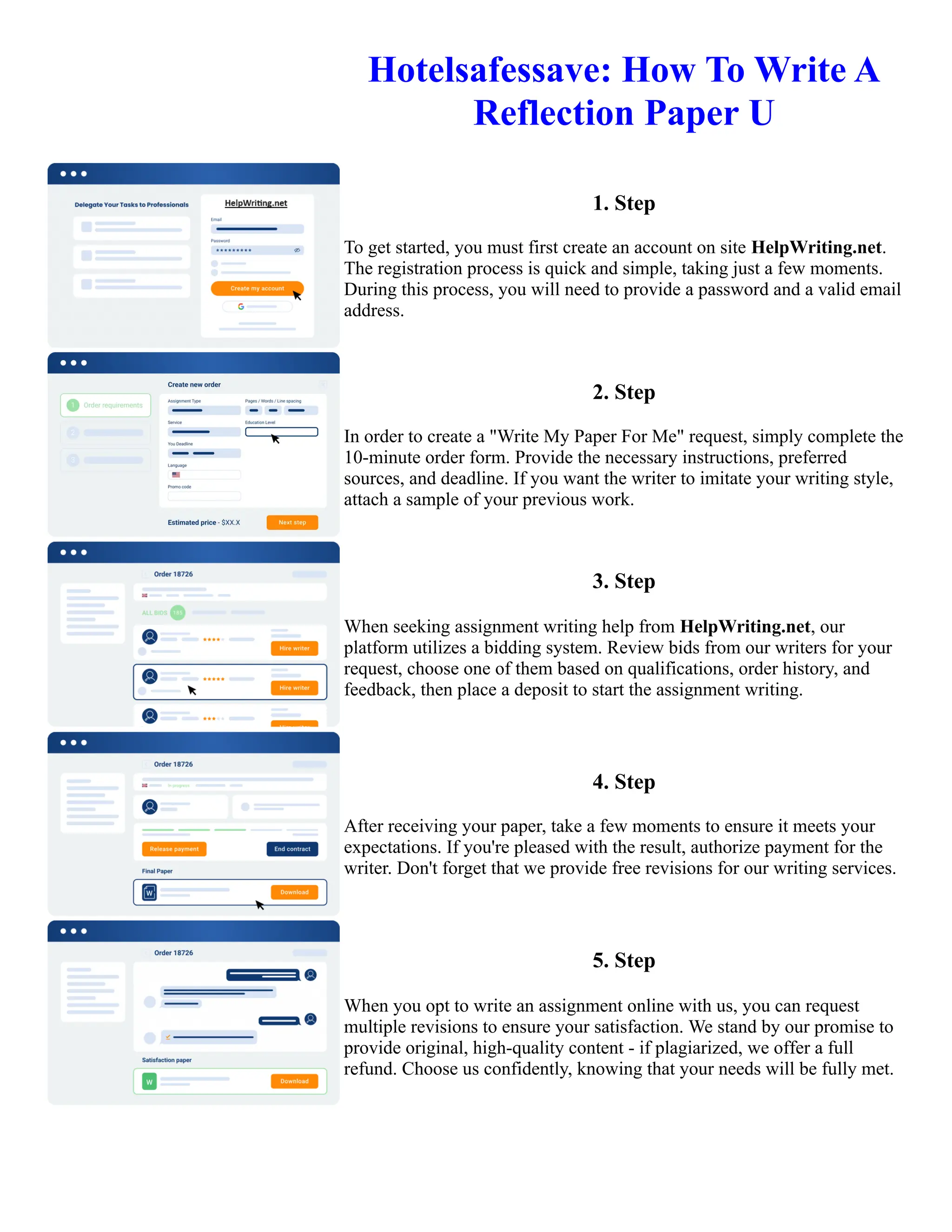 Hotelsafessave: How To Write A
Reflection Paper U
1. Step
To get started, you must first create an account on site HelpWriting.net.
The registration process is quick and simple, taking just a few moments.
During this process, you will need to provide a password and a valid email
address.
2. Step
In order to create a "Write My Paper For Me" request, simply complete the
10-minute order form. Provide the necessary instructions, preferred
sources, and deadline. If you want the writer to imitate your writing style,
attach a sample of your previous work.
3. Step
When seeking assignment writing help from HelpWriting.net, our
platform utilizes a bidding system. Review bids from our writers for your
request, choose one of them based on qualifications, order history, and
feedback, then place a deposit to start the assignment writing.
4. Step
After receiving your paper, take a few moments to ensure it meets your
expectations. If you're pleased with the result, authorize payment for the
writer. Don't forget that we provide free revisions for our writing services.
5. Step
When you opt to write an assignment online with us, you can request
multiple revisions to ensure your satisfaction. We stand by our promise to
provide original, high-quality content - if plagiarized, we offer a full
refund. Choose us confidently, knowing that your needs will be fully met.
Hotelsafessave: How To Write A Reflection Paper U Hotelsafessave: How To Write A Reflection Paper U
 