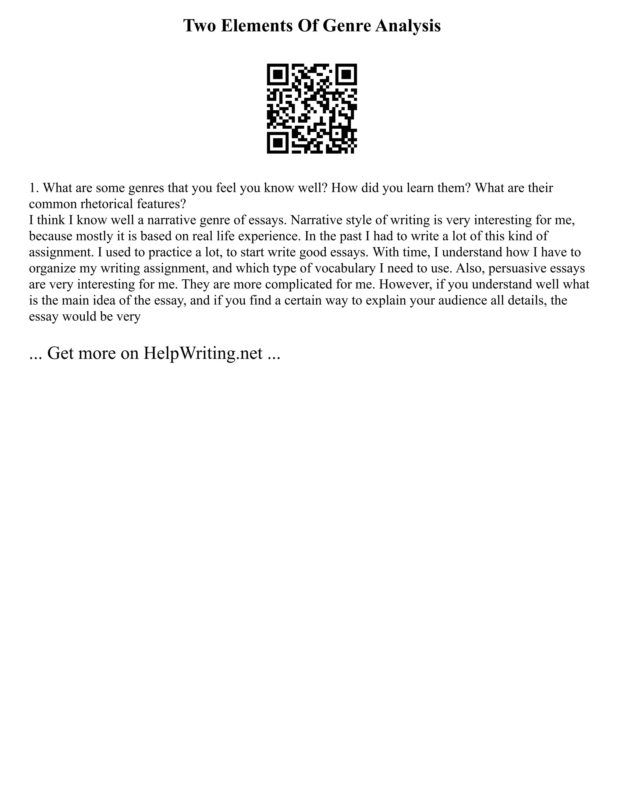 Two Elements Of Genre Analysis
1. What are some genres that you feel you know well? How did you learn them? What are their
common rhetorical features?
I think I know well a narrative genre of essays. Narrative style of writing is very interesting for me,
because mostly it is based on real life experience. In the past I had to write a lot of this kind of
assignment. I used to practice a lot, to start write good essays. With time, I understand how I have to
organize my writing assignment, and which type of vocabulary I need to use. Also, persuasive essays
are very interesting for me. They are more complicated for me. However, if you understand well what
is the main idea of the essay, and if you find a certain way to explain your audience all details, the
essay would be very
... Get more on HelpWriting.net ...
 