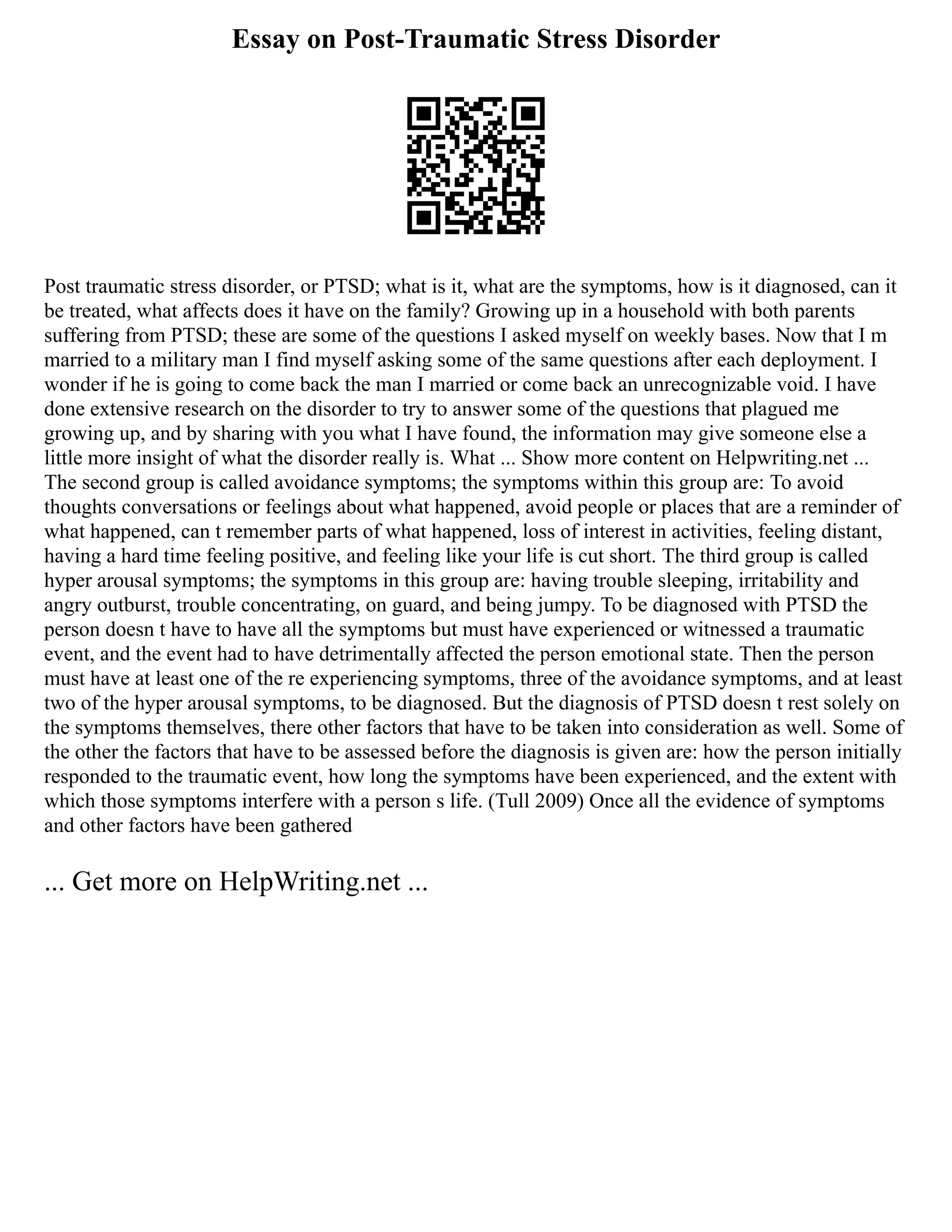 Essay on Post-Traumatic Stress Disorder
Post traumatic stress disorder, or PTSD; what is it, what are the symptoms, how is it diagnosed, can it
be treated, what affects does it have on the family? Growing up in a household with both parents
suffering from PTSD; these are some of the questions I asked myself on weekly bases. Now that I m
married to a military man I find myself asking some of the same questions after each deployment. I
wonder if he is going to come back the man I married or come back an unrecognizable void. I have
done extensive research on the disorder to try to answer some of the questions that plagued me
growing up, and by sharing with you what I have found, the information may give someone else a
little more insight of what the disorder really is. What ... Show more content on Helpwriting.net ...
The second group is called avoidance symptoms; the symptoms within this group are: To avoid
thoughts conversations or feelings about what happened, avoid people or places that are a reminder of
what happened, can t remember parts of what happened, loss of interest in activities, feeling distant,
having a hard time feeling positive, and feeling like your life is cut short. The third group is called
hyper arousal symptoms; the symptoms in this group are: having trouble sleeping, irritability and
angry outburst, trouble concentrating, on guard, and being jumpy. To be diagnosed with PTSD the
person doesn t have to have all the symptoms but must have experienced or witnessed a traumatic
event, and the event had to have detrimentally affected the person emotional state. Then the person
must have at least one of the re experiencing symptoms, three of the avoidance symptoms, and at least
two of the hyper arousal symptoms, to be diagnosed. But the diagnosis of PTSD doesn t rest solely on
the symptoms themselves, there other factors that have to be taken into consideration as well. Some of
the other the factors that have to be assessed before the diagnosis is given are: how the person initially
responded to the traumatic event, how long the symptoms have been experienced, and the extent with
which those symptoms interfere with a person s life. (Tull 2009) Once all the evidence of symptoms
and other factors have been gathered
... Get more on HelpWriting.net ...
 