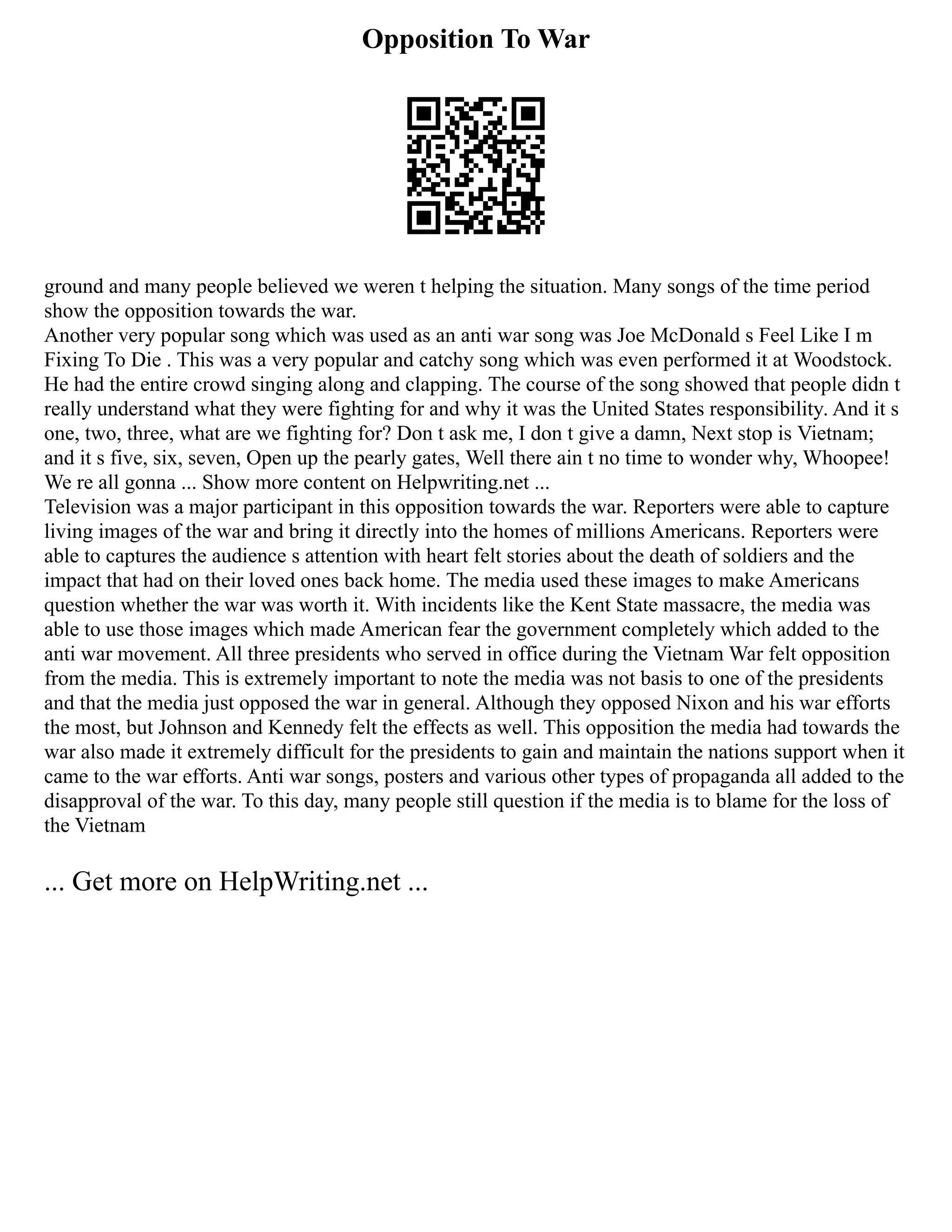 Opposition To War
ground and many people believed we weren t helping the situation. Many songs of the time period
show the opposition towards the war.
Another very popular song which was used as an anti war song was Joe McDonald s Feel Like I m
Fixing To Die . This was a very popular and catchy song which was even performed it at Woodstock.
He had the entire crowd singing along and clapping. The course of the song showed that people didn t
really understand what they were fighting for and why it was the United States responsibility. And it s
one, two, three, what are we fighting for? Don t ask me, I don t give a damn, Next stop is Vietnam;
and it s five, six, seven, Open up the pearly gates, Well there ain t no time to wonder why, Whoopee!
We re all gonna ... Show more content on Helpwriting.net ...
Television was a major participant in this opposition towards the war. Reporters were able to capture
living images of the war and bring it directly into the homes of millions Americans. Reporters were
able to captures the audience s attention with heart felt stories about the death of soldiers and the
impact that had on their loved ones back home. The media used these images to make Americans
question whether the war was worth it. With incidents like the Kent State massacre, the media was
able to use those images which made American fear the government completely which added to the
anti war movement. All three presidents who served in office during the Vietnam War felt opposition
from the media. This is extremely important to note the media was not basis to one of the presidents
and that the media just opposed the war in general. Although they opposed Nixon and his war efforts
the most, but Johnson and Kennedy felt the effects as well. This opposition the media had towards the
war also made it extremely difficult for the presidents to gain and maintain the nations support when it
came to the war efforts. Anti war songs, posters and various other types of propaganda all added to the
disapproval of the war. To this day, many people still question if the media is to blame for the loss of
the Vietnam
... Get more on HelpWriting.net ...
 
