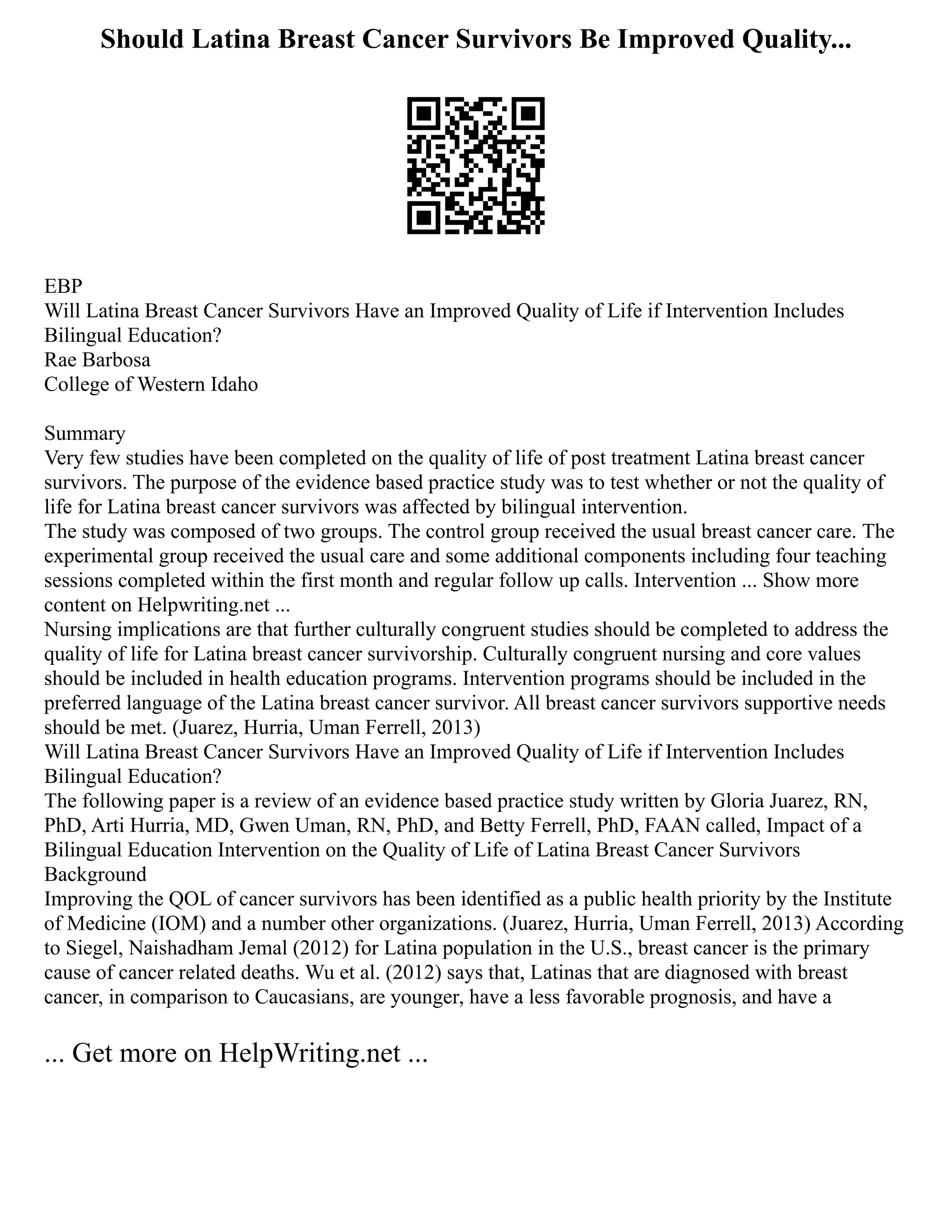 Should Latina Breast Cancer Survivors Be Improved Quality...
EBP
Will Latina Breast Cancer Survivors Have an Improved Quality of Life if Intervention Includes
Bilingual Education?
Rae Barbosa
College of Western Idaho
Summary
Very few studies have been completed on the quality of life of post treatment Latina breast cancer
survivors. The purpose of the evidence based practice study was to test whether or not the quality of
life for Latina breast cancer survivors was affected by bilingual intervention.
The study was composed of two groups. The control group received the usual breast cancer care. The
experimental group received the usual care and some additional components including four teaching
sessions completed within the first month and regular follow up calls. Intervention ... Show more
content on Helpwriting.net ...
Nursing implications are that further culturally congruent studies should be completed to address the
quality of life for Latina breast cancer survivorship. Culturally congruent nursing and core values
should be included in health education programs. Intervention programs should be included in the
preferred language of the Latina breast cancer survivor. All breast cancer survivors supportive needs
should be met. (Juarez, Hurria, Uman Ferrell, 2013)
Will Latina Breast Cancer Survivors Have an Improved Quality of Life if Intervention Includes
Bilingual Education?
The following paper is a review of an evidence based practice study written by Gloria Juarez, RN,
PhD, Arti Hurria, MD, Gwen Uman, RN, PhD, and Betty Ferrell, PhD, FAAN called, Impact of a
Bilingual Education Intervention on the Quality of Life of Latina Breast Cancer Survivors
Background
Improving the QOL of cancer survivors has been identified as a public health priority by the Institute
of Medicine (IOM) and a number other organizations. (Juarez, Hurria, Uman Ferrell, 2013) According
to Siegel, Naishadham Jemal (2012) for Latina population in the U.S., breast cancer is the primary
cause of cancer related deaths. Wu et al. (2012) says that, Latinas that are diagnosed with breast
cancer, in comparison to Caucasians, are younger, have a less favorable prognosis, and have a
... Get more on HelpWriting.net ...
 