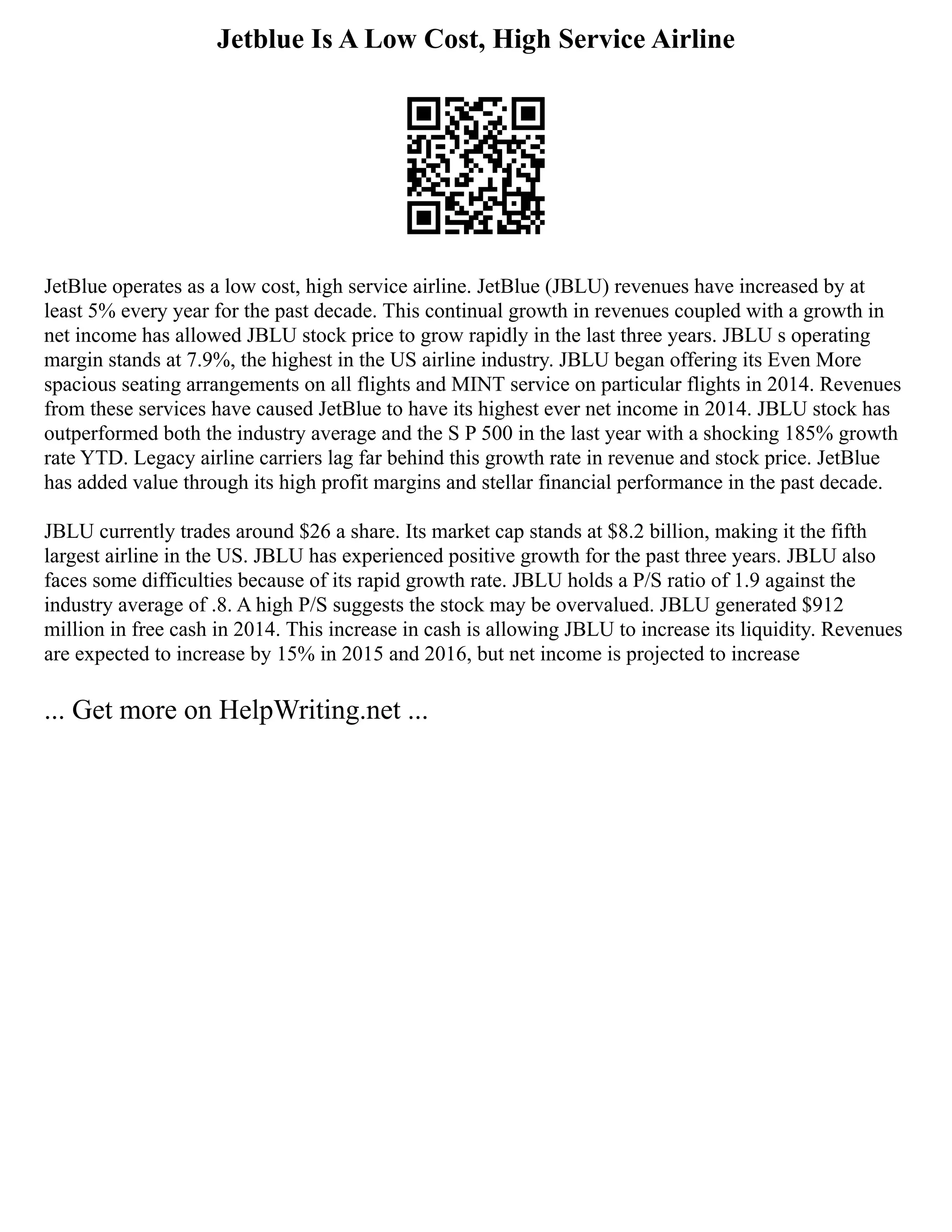 Jetblue Is A Low Cost, High Service Airline
JetBlue operates as a low cost, high service airline. JetBlue (JBLU) revenues have increased by at
least 5% every year for the past decade. This continual growth in revenues coupled with a growth in
net income has allowed JBLU stock price to grow rapidly in the last three years. JBLU s operating
margin stands at 7.9%, the highest in the US airline industry. JBLU began offering its Even More
spacious seating arrangements on all flights and MINT service on particular flights in 2014. Revenues
from these services have caused JetBlue to have its highest ever net income in 2014. JBLU stock has
outperformed both the industry average and the S P 500 in the last year with a shocking 185% growth
rate YTD. Legacy airline carriers lag far behind this growth rate in revenue and stock price. JetBlue
has added value through its high profit margins and stellar financial performance in the past decade.
JBLU currently trades around $26 a share. Its market cap stands at $8.2 billion, making it the fifth
largest airline in the US. JBLU has experienced positive growth for the past three years. JBLU also
faces some difficulties because of its rapid growth rate. JBLU holds a P/S ratio of 1.9 against the
industry average of .8. A high P/S suggests the stock may be overvalued. JBLU generated $912
million in free cash in 2014. This increase in cash is allowing JBLU to increase its liquidity. Revenues
are expected to increase by 15% in 2015 and 2016, but net income is projected to increase
... Get more on HelpWriting.net ...
 