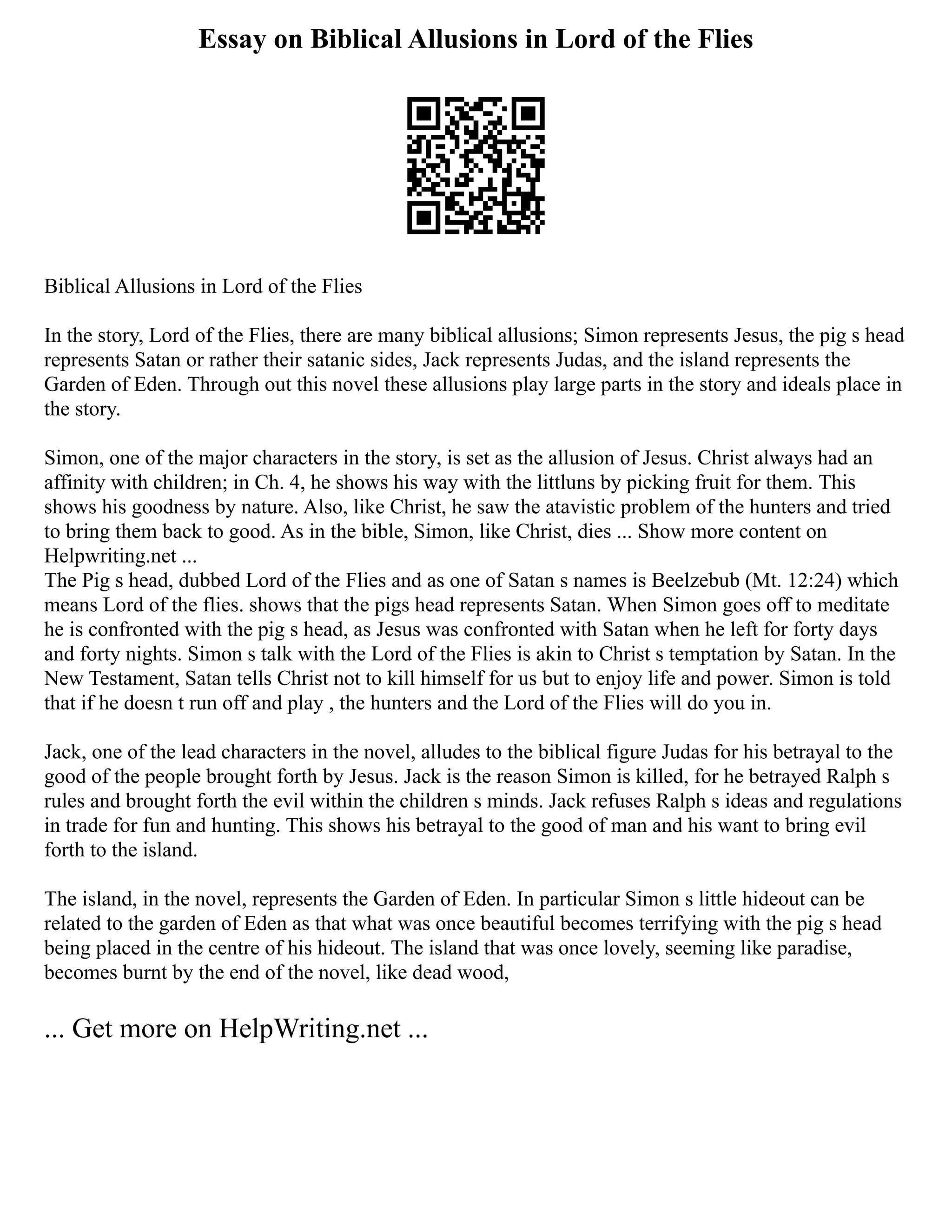 Essay on Biblical Allusions in Lord of the Flies
Biblical Allusions in Lord of the Flies
In the story, Lord of the Flies, there are many biblical allusions; Simon represents Jesus, the pig s head
represents Satan or rather their satanic sides, Jack represents Judas, and the island represents the
Garden of Eden. Through out this novel these allusions play large parts in the story and ideals place in
the story.
Simon, one of the major characters in the story, is set as the allusion of Jesus. Christ always had an
affinity with children; in Ch. 4, he shows his way with the littluns by picking fruit for them. This
shows his goodness by nature. Also, like Christ, he saw the atavistic problem of the hunters and tried
to bring them back to good. As in the bible, Simon, like Christ, dies ... Show more content on
Helpwriting.net ...
The Pig s head, dubbed Lord of the Flies and as one of Satan s names is Beelzebub (Mt. 12:24) which
means Lord of the flies. shows that the pigs head represents Satan. When Simon goes off to meditate
he is confronted with the pig s head, as Jesus was confronted with Satan when he left for forty days
and forty nights. Simon s talk with the Lord of the Flies is akin to Christ s temptation by Satan. In the
New Testament, Satan tells Christ not to kill himself for us but to enjoy life and power. Simon is told
that if he doesn t run off and play , the hunters and the Lord of the Flies will do you in.
Jack, one of the lead characters in the novel, alludes to the biblical figure Judas for his betrayal to the
good of the people brought forth by Jesus. Jack is the reason Simon is killed, for he betrayed Ralph s
rules and brought forth the evil within the children s minds. Jack refuses Ralph s ideas and regulations
in trade for fun and hunting. This shows his betrayal to the good of man and his want to bring evil
forth to the island.
The island, in the novel, represents the Garden of Eden. In particular Simon s little hideout can be
related to the garden of Eden as that what was once beautiful becomes terrifying with the pig s head
being placed in the centre of his hideout. The island that was once lovely, seeming like paradise,
becomes burnt by the end of the novel, like dead wood,
... Get more on HelpWriting.net ...
 