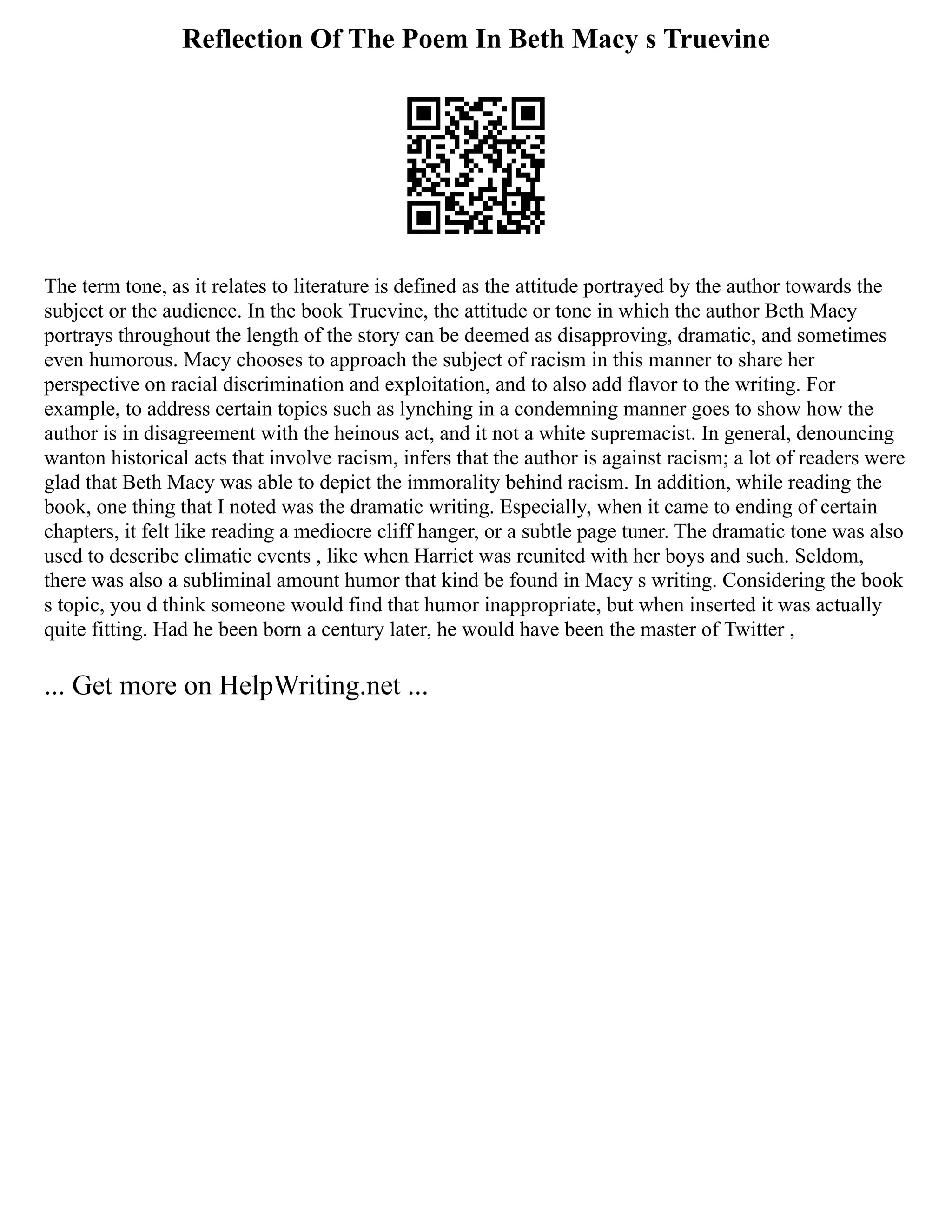 Reflection Of The Poem In Beth Macy s Truevine
The term tone, as it relates to literature is defined as the attitude portrayed by the author towards the
subject or the audience. In the book Truevine, the attitude or tone in which the author Beth Macy
portrays throughout the length of the story can be deemed as disapproving, dramatic, and sometimes
even humorous. Macy chooses to approach the subject of racism in this manner to share her
perspective on racial discrimination and exploitation, and to also add flavor to the writing. For
example, to address certain topics such as lynching in a condemning manner goes to show how the
author is in disagreement with the heinous act, and it not a white supremacist. In general, denouncing
wanton historical acts that involve racism, infers that the author is against racism; a lot of readers were
glad that Beth Macy was able to depict the immorality behind racism. In addition, while reading the
book, one thing that I noted was the dramatic writing. Especially, when it came to ending of certain
chapters, it felt like reading a mediocre cliff hanger, or a subtle page tuner. The dramatic tone was also
used to describe climatic events , like when Harriet was reunited with her boys and such. Seldom,
there was also a subliminal amount humor that kind be found in Macy s writing. Considering the book
s topic, you d think someone would find that humor inappropriate, but when inserted it was actually
quite fitting. Had he been born a century later, he would have been the master of Twitter ,
... Get more on HelpWriting.net ...
 