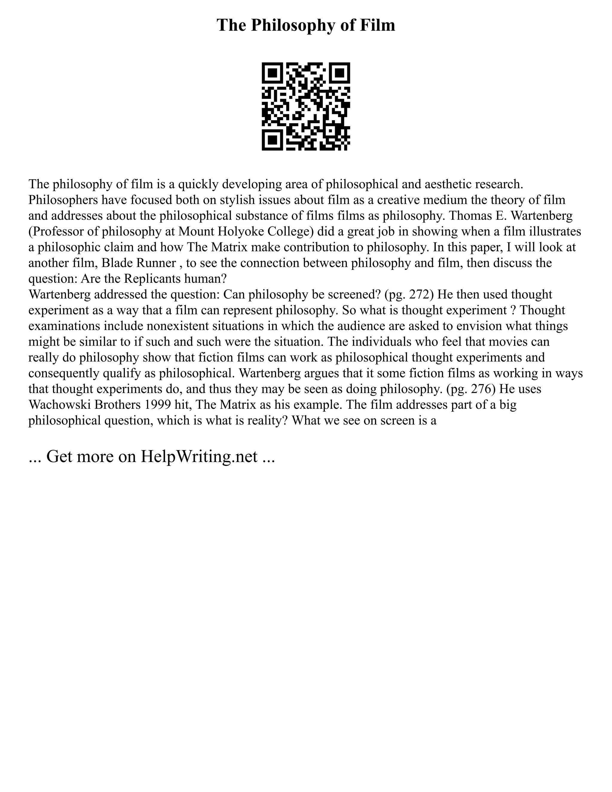 The Philosophy of Film
The philosophy of film is a quickly developing area of philosophical and aesthetic research.
Philosophers have focused both on stylish issues about film as a creative medium the theory of film
and addresses about the philosophical substance of films films as philosophy. Thomas E. Wartenberg
(Professor of philosophy at Mount Holyoke College) did a great job in showing when a film illustrates
a philosophic claim and how The Matrix make contribution to philosophy. In this paper, I will look at
another film, Blade Runner , to see the connection between philosophy and film, then discuss the
question: Are the Replicants human?
Wartenberg addressed the question: Can philosophy be screened? (pg. 272) He then used thought
experiment as a way that a film can represent philosophy. So what is thought experiment ? Thought
examinations include nonexistent situations in which the audience are asked to envision what things
might be similar to if such and such were the situation. The individuals who feel that movies can
really do philosophy show that fiction films can work as philosophical thought experiments and
consequently qualify as philosophical. Wartenberg argues that it some fiction films as working in ways
that thought experiments do, and thus they may be seen as doing philosophy. (pg. 276) He uses
Wachowski Brothers 1999 hit, The Matrix as his example. The film addresses part of a big
philosophical question, which is what is reality? What we see on screen is a
... Get more on HelpWriting.net ...
 