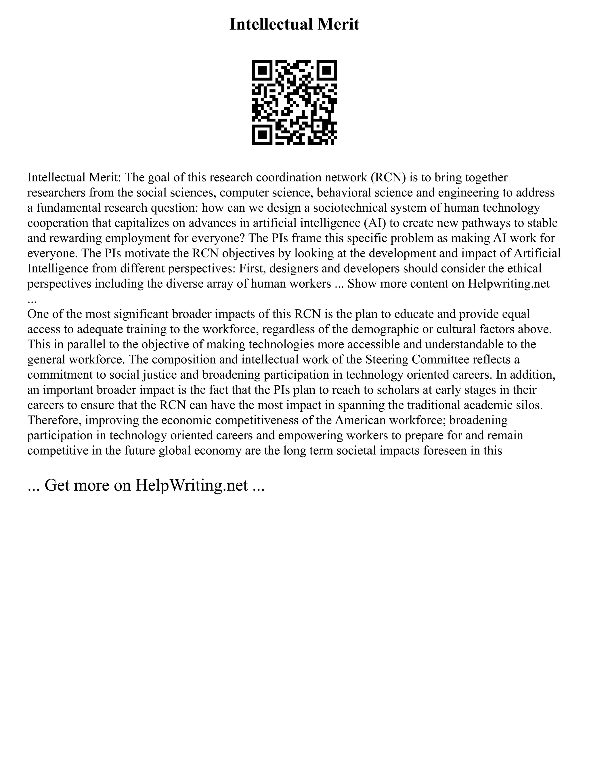 Intellectual Merit
Intellectual Merit: The goal of this research coordination network (RCN) is to bring together
researchers from the social sciences, computer science, behavioral science and engineering to address
a fundamental research question: how can we design a sociotechnical system of human technology
cooperation that capitalizes on advances in artificial intelligence (AI) to create new pathways to stable
and rewarding employment for everyone? The PIs frame this specific problem as making AI work for
everyone. The PIs motivate the RCN objectives by looking at the development and impact of Artificial
Intelligence from different perspectives: First, designers and developers should consider the ethical
perspectives including the diverse array of human workers ... Show more content on Helpwriting.net
...
One of the most significant broader impacts of this RCN is the plan to educate and provide equal
access to adequate training to the workforce, regardless of the demographic or cultural factors above.
This in parallel to the objective of making technologies more accessible and understandable to the
general workforce. The composition and intellectual work of the Steering Committee reflects a
commitment to social justice and broadening participation in technology oriented careers. In addition,
an important broader impact is the fact that the PIs plan to reach to scholars at early stages in their
careers to ensure that the RCN can have the most impact in spanning the traditional academic silos.
Therefore, improving the economic competitiveness of the American workforce; broadening
participation in technology oriented careers and empowering workers to prepare for and remain
competitive in the future global economy are the long term societal impacts foreseen in this
... Get more on HelpWriting.net ...
 