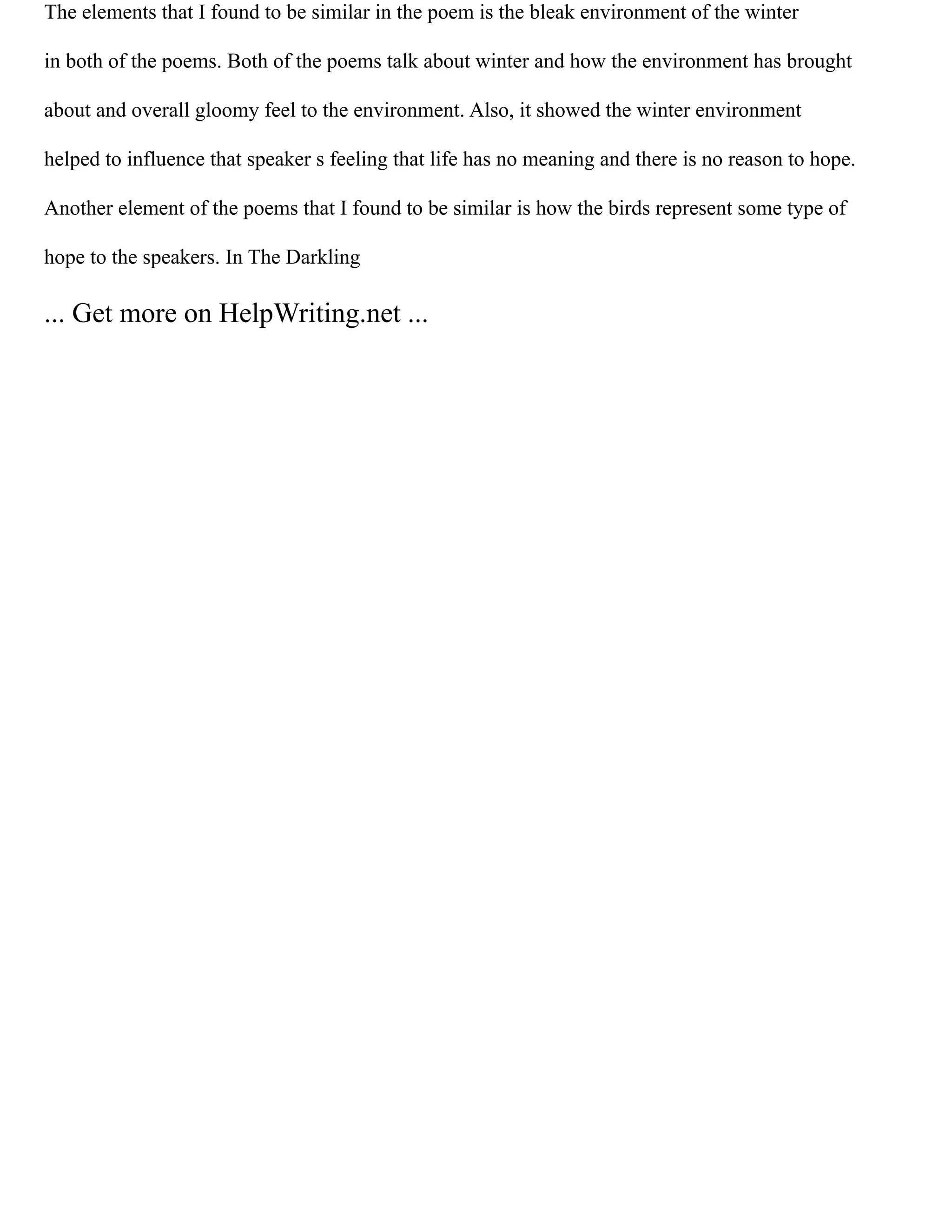 The elements that I found to be similar in the poem is the bleak environment of the winter
in both of the poems. Both of the poems talk about winter and how the environment has brought
about and overall gloomy feel to the environment. Also, it showed the winter environment
helped to influence that speaker s feeling that life has no meaning and there is no reason to hope.
Another element of the poems that I found to be similar is how the birds represent some type of
hope to the speakers. In The Darkling
... Get more on HelpWriting.net ...
 