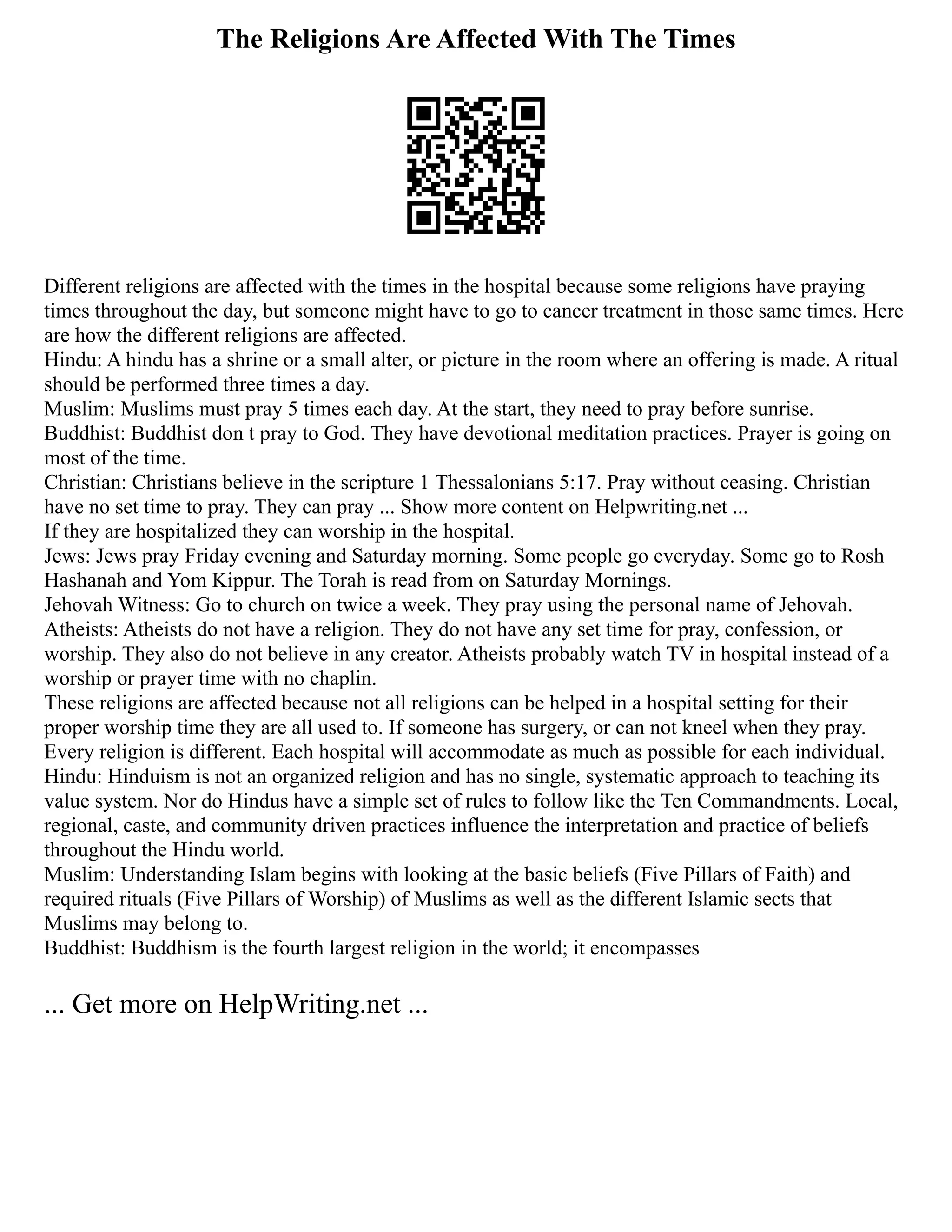 The Religions Are Affected With The Times
Different religions are affected with the times in the hospital because some religions have praying
times throughout the day, but someone might have to go to cancer treatment in those same times. Here
are how the different religions are affected.
Hindu: A hindu has a shrine or a small alter, or picture in the room where an offering is made. A ritual
should be performed three times a day.
Muslim: Muslims must pray 5 times each day. At the start, they need to pray before sunrise.
Buddhist: Buddhist don t pray to God. They have devotional meditation practices. Prayer is going on
most of the time.
Christian: Christians believe in the scripture 1 Thessalonians 5:17. Pray without ceasing. Christian
have no set time to pray. They can pray ... Show more content on Helpwriting.net ...
If they are hospitalized they can worship in the hospital.
Jews: Jews pray Friday evening and Saturday morning. Some people go everyday. Some go to Rosh
Hashanah and Yom Kippur. The Torah is read from on Saturday Mornings.
Jehovah Witness: Go to church on twice a week. They pray using the personal name of Jehovah.
Atheists: Atheists do not have a religion. They do not have any set time for pray, confession, or
worship. They also do not believe in any creator. Atheists probably watch TV in hospital instead of a
worship or prayer time with no chaplin.
These religions are affected because not all religions can be helped in a hospital setting for their
proper worship time they are all used to. If someone has surgery, or can not kneel when they pray.
Every religion is different. Each hospital will accommodate as much as possible for each individual.
Hindu: Hinduism is not an organized religion and has no single, systematic approach to teaching its
value system. Nor do Hindus have a simple set of rules to follow like the Ten Commandments. Local,
regional, caste, and community driven practices influence the interpretation and practice of beliefs
throughout the Hindu world.
Muslim: Understanding Islam begins with looking at the basic beliefs (Five Pillars of Faith) and
required rituals (Five Pillars of Worship) of Muslims as well as the different Islamic sects that
Muslims may belong to.
Buddhist: Buddhism is the fourth largest religion in the world; it encompasses
... Get more on HelpWriting.net ...
 