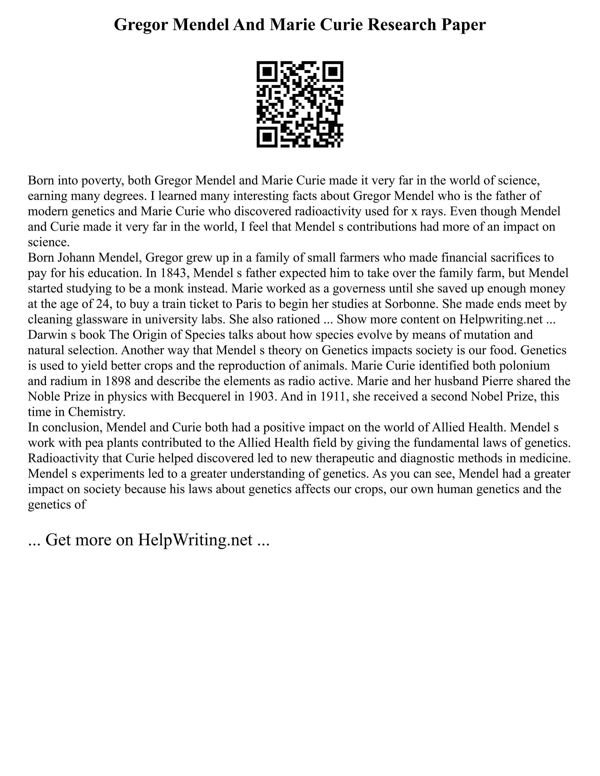 Gregor Mendel And Marie Curie Research Paper
Born into poverty, both Gregor Mendel and Marie Curie made it very far in the world of science,
earning many degrees. I learned many interesting facts about Gregor Mendel who is the father of
modern genetics and Marie Curie who discovered radioactivity used for x rays. Even though Mendel
and Curie made it very far in the world, I feel that Mendel s contributions had more of an impact on
science.
Born Johann Mendel, Gregor grew up in a family of small farmers who made financial sacrifices to
pay for his education. In 1843, Mendel s father expected him to take over the family farm, but Mendel
started studying to be a monk instead. Marie worked as a governess until she saved up enough money
at the age of 24, to buy a train ticket to Paris to begin her studies at Sorbonne. She made ends meet by
cleaning glassware in university labs. She also rationed ... Show more content on Helpwriting.net ...
Darwin s book The Origin of Species talks about how species evolve by means of mutation and
natural selection. Another way that Mendel s theory on Genetics impacts society is our food. Genetics
is used to yield better crops and the reproduction of animals. Marie Curie identified both polonium
and radium in 1898 and describe the elements as radio active. Marie and her husband Pierre shared the
Noble Prize in physics with Becquerel in 1903. And in 1911, she received a second Nobel Prize, this
time in Chemistry.
In conclusion, Mendel and Curie both had a positive impact on the world of Allied Health. Mendel s
work with pea plants contributed to the Allied Health field by giving the fundamental laws of genetics.
Radioactivity that Curie helped discovered led to new therapeutic and diagnostic methods in medicine.
Mendel s experiments led to a greater understanding of genetics. As you can see, Mendel had a greater
impact on society because his laws about genetics affects our crops, our own human genetics and the
genetics of
... Get more on HelpWriting.net ...
 