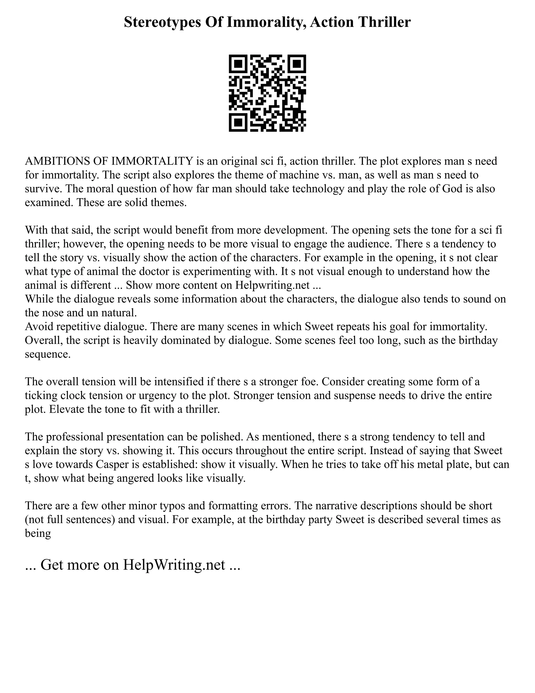 Stereotypes Of Immorality, Action Thriller
AMBITIONS OF IMMORTALITY is an original sci fi, action thriller. The plot explores man s need
for immortality. The script also explores the theme of machine vs. man, as well as man s need to
survive. The moral question of how far man should take technology and play the role of God is also
examined. These are solid themes.
With that said, the script would benefit from more development. The opening sets the tone for a sci fi
thriller; however, the opening needs to be more visual to engage the audience. There s a tendency to
tell the story vs. visually show the action of the characters. For example in the opening, it s not clear
what type of animal the doctor is experimenting with. It s not visual enough to understand how the
animal is different ... Show more content on Helpwriting.net ...
While the dialogue reveals some information about the characters, the dialogue also tends to sound on
the nose and un natural.
Avoid repetitive dialogue. There are many scenes in which Sweet repeats his goal for immortality.
Overall, the script is heavily dominated by dialogue. Some scenes feel too long, such as the birthday
sequence.
The overall tension will be intensified if there s a stronger foe. Consider creating some form of a
ticking clock tension or urgency to the plot. Stronger tension and suspense needs to drive the entire
plot. Elevate the tone to fit with a thriller.
The professional presentation can be polished. As mentioned, there s a strong tendency to tell and
explain the story vs. showing it. This occurs throughout the entire script. Instead of saying that Sweet
s love towards Casper is established: show it visually. When he tries to take off his metal plate, but can
t, show what being angered looks like visually.
There are a few other minor typos and formatting errors. The narrative descriptions should be short
(not full sentences) and visual. For example, at the birthday party Sweet is described several times as
being
... Get more on HelpWriting.net ...
 