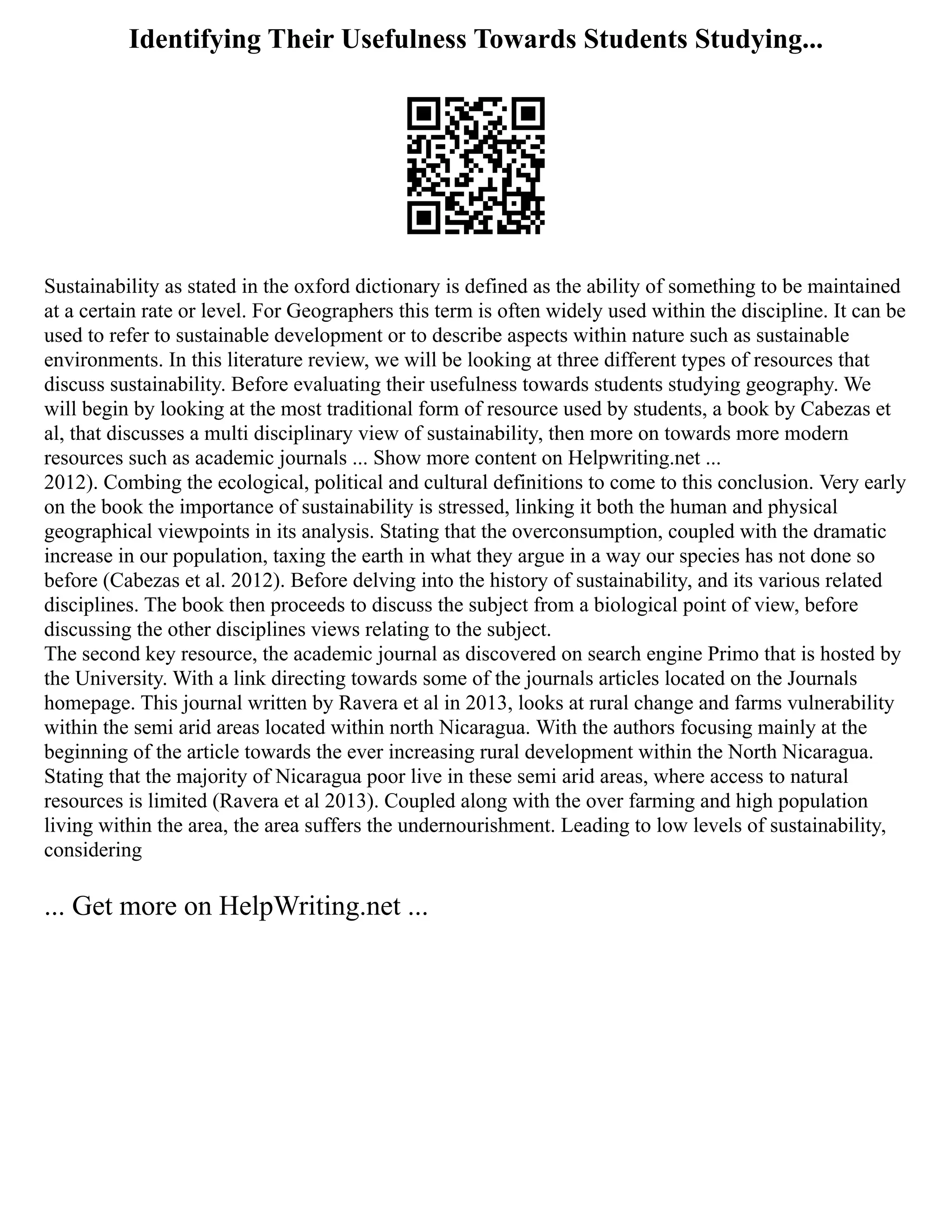 Identifying Their Usefulness Towards Students Studying...
Sustainability as stated in the oxford dictionary is defined as the ability of something to be maintained
at a certain rate or level. For Geographers this term is often widely used within the discipline. It can be
used to refer to sustainable development or to describe aspects within nature such as sustainable
environments. In this literature review, we will be looking at three different types of resources that
discuss sustainability. Before evaluating their usefulness towards students studying geography. We
will begin by looking at the most traditional form of resource used by students, a book by Cabezas et
al, that discusses a multi disciplinary view of sustainability, then more on towards more modern
resources such as academic journals ... Show more content on Helpwriting.net ...
2012). Combing the ecological, political and cultural definitions to come to this conclusion. Very early
on the book the importance of sustainability is stressed, linking it both the human and physical
geographical viewpoints in its analysis. Stating that the overconsumption, coupled with the dramatic
increase in our population, taxing the earth in what they argue in a way our species has not done so
before (Cabezas et al. 2012). Before delving into the history of sustainability, and its various related
disciplines. The book then proceeds to discuss the subject from a biological point of view, before
discussing the other disciplines views relating to the subject.
The second key resource, the academic journal as discovered on search engine Primo that is hosted by
the University. With a link directing towards some of the journals articles located on the Journals
homepage. This journal written by Ravera et al in 2013, looks at rural change and farms vulnerability
within the semi arid areas located within north Nicaragua. With the authors focusing mainly at the
beginning of the article towards the ever increasing rural development within the North Nicaragua.
Stating that the majority of Nicaragua poor live in these semi arid areas, where access to natural
resources is limited (Ravera et al 2013). Coupled along with the over farming and high population
living within the area, the area suffers the undernourishment. Leading to low levels of sustainability,
considering
... Get more on HelpWriting.net ...
 