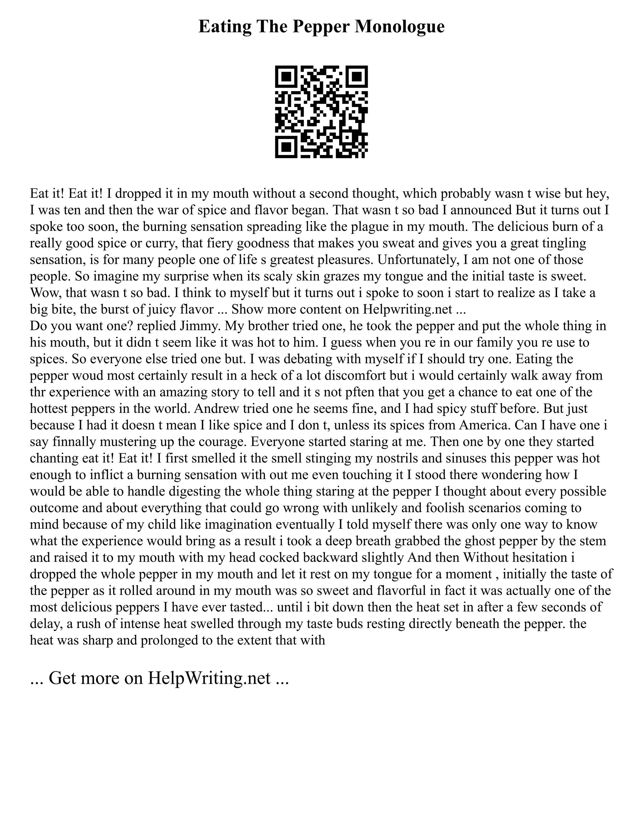Eating The Pepper Monologue
Eat it! Eat it! I dropped it in my mouth without a second thought, which probably wasn t wise but hey,
I was ten and then the war of spice and flavor began. That wasn t so bad I announced But it turns out I
spoke too soon, the burning sensation spreading like the plague in my mouth. The delicious burn of a
really good spice or curry, that fiery goodness that makes you sweat and gives you a great tingling
sensation, is for many people one of life s greatest pleasures. Unfortunately, I am not one of those
people. So imagine my surprise when its scaly skin grazes my tongue and the initial taste is sweet.
Wow, that wasn t so bad. I think to myself but it turns out i spoke to soon i start to realize as I take a
big bite, the burst of juicy flavor ... Show more content on Helpwriting.net ...
Do you want one? replied Jimmy. My brother tried one, he took the pepper and put the whole thing in
his mouth, but it didn t seem like it was hot to him. I guess when you re in our family you re use to
spices. So everyone else tried one but. I was debating with myself if I should try one. Eating the
pepper woud most certainly result in a heck of a lot discomfort but i would certainly walk away from
thr experience with an amazing story to tell and it s not pften that you get a chance to eat one of the
hottest peppers in the world. Andrew tried one he seems fine, and I had spicy stuff before. But just
because I had it doesn t mean I like spice and I don t, unless its spices from America. Can I have one i
say finnally mustering up the courage. Everyone started staring at me. Then one by one they started
chanting eat it! Eat it! I first smelled it the smell stinging my nostrils and sinuses this pepper was hot
enough to inflict a burning sensation with out me even touching it I stood there wondering how I
would be able to handle digesting the whole thing staring at the pepper I thought about every possible
outcome and about everything that could go wrong with unlikely and foolish scenarios coming to
mind because of my child like imagination eventually I told myself there was only one way to know
what the experience would bring as a result i took a deep breath grabbed the ghost pepper by the stem
and raised it to my mouth with my head cocked backward slightly And then Without hesitation i
dropped the whole pepper in my mouth and let it rest on my tongue for a moment , initially the taste of
the pepper as it rolled around in my mouth was so sweet and flavorful in fact it was actually one of the
most delicious peppers I have ever tasted... until i bit down then the heat set in after a few seconds of
delay, a rush of intense heat swelled through my taste buds resting directly beneath the pepper. the
heat was sharp and prolonged to the extent that with
... Get more on HelpWriting.net ...
 