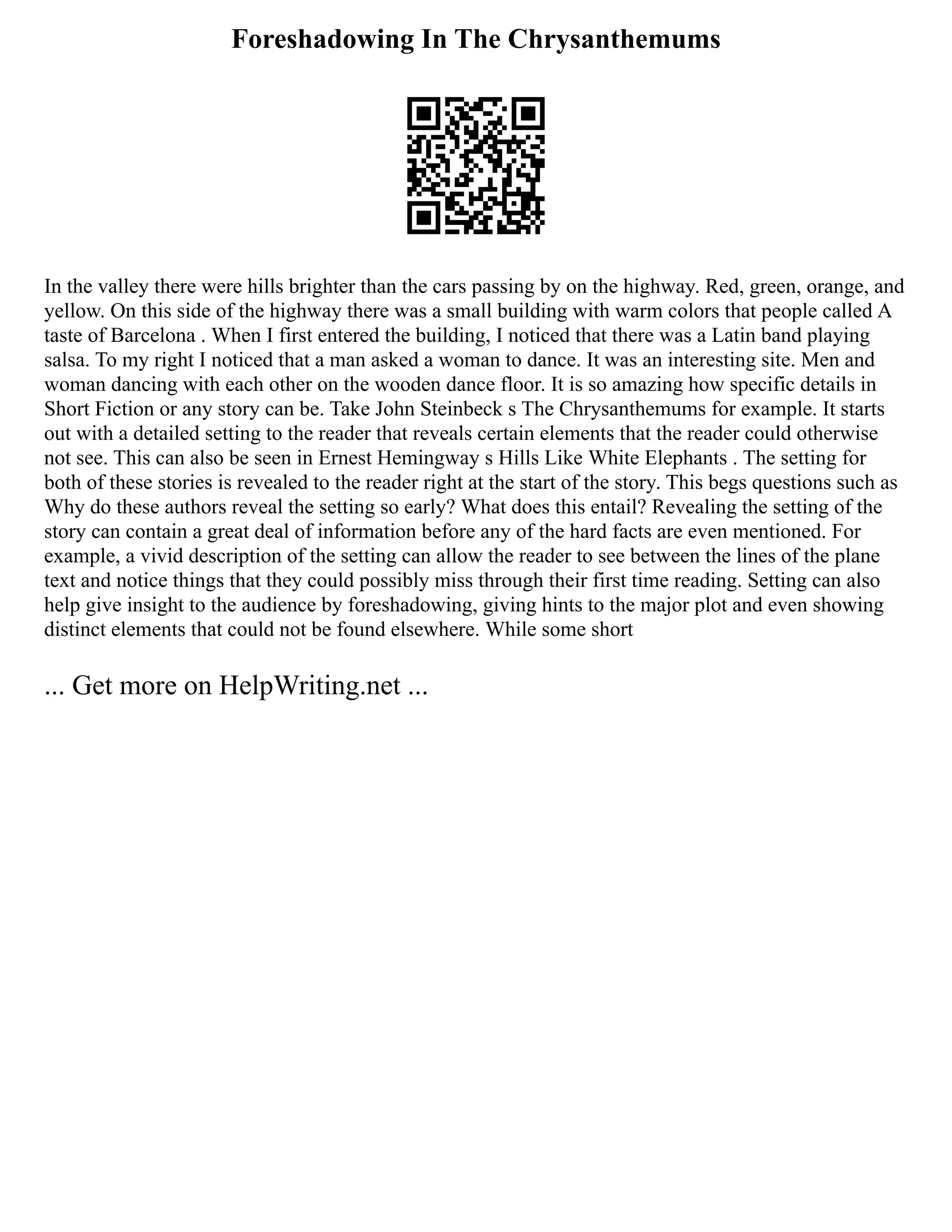 Foreshadowing In The Chrysanthemums
In the valley there were hills brighter than the cars passing by on the highway. Red, green, orange, and
yellow. On this side of the highway there was a small building with warm colors that people called A
taste of Barcelona . When I first entered the building, I noticed that there was a Latin band playing
salsa. To my right I noticed that a man asked a woman to dance. It was an interesting site. Men and
woman dancing with each other on the wooden dance floor. It is so amazing how specific details in
Short Fiction or any story can be. Take John Steinbeck s The Chrysanthemums for example. It starts
out with a detailed setting to the reader that reveals certain elements that the reader could otherwise
not see. This can also be seen in Ernest Hemingway s Hills Like White Elephants . The setting for
both of these stories is revealed to the reader right at the start of the story. This begs questions such as
Why do these authors reveal the setting so early? What does this entail? Revealing the setting of the
story can contain a great deal of information before any of the hard facts are even mentioned. For
example, a vivid description of the setting can allow the reader to see between the lines of the plane
text and notice things that they could possibly miss through their first time reading. Setting can also
help give insight to the audience by foreshadowing, giving hints to the major plot and even showing
distinct elements that could not be found elsewhere. While some short
... Get more on HelpWriting.net ...
 