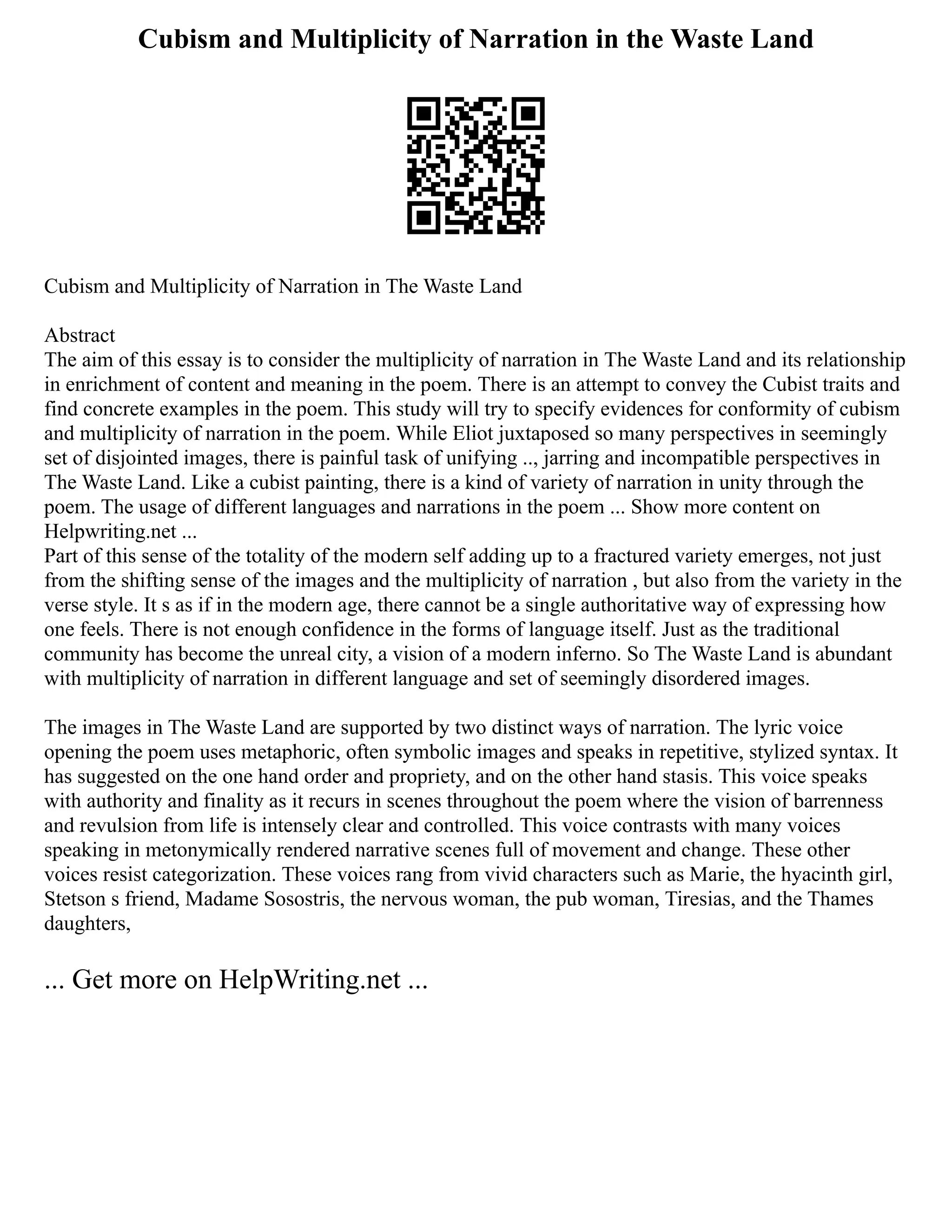 Cubism and Multiplicity of Narration in the Waste Land
Cubism and Multiplicity of Narration in The Waste Land
Abstract
The aim of this essay is to consider the multiplicity of narration in The Waste Land and its relationship
in enrichment of content and meaning in the poem. There is an attempt to convey the Cubist traits and
find concrete examples in the poem. This study will try to specify evidences for conformity of cubism
and multiplicity of narration in the poem. While Eliot juxtaposed so many perspectives in seemingly
set of disjointed images, there is painful task of unifying .., jarring and incompatible perspectives in
The Waste Land. Like a cubist painting, there is a kind of variety of narration in unity through the
poem. The usage of different languages and narrations in the poem ... Show more content on
Helpwriting.net ...
Part of this sense of the totality of the modern self adding up to a fractured variety emerges, not just
from the shifting sense of the images and the multiplicity of narration , but also from the variety in the
verse style. It s as if in the modern age, there cannot be a single authoritative way of expressing how
one feels. There is not enough confidence in the forms of language itself. Just as the traditional
community has become the unreal city, a vision of a modern inferno. So The Waste Land is abundant
with multiplicity of narration in different language and set of seemingly disordered images.
The images in The Waste Land are supported by two distinct ways of narration. The lyric voice
opening the poem uses metaphoric, often symbolic images and speaks in repetitive, stylized syntax. It
has suggested on the one hand order and propriety, and on the other hand stasis. This voice speaks
with authority and finality as it recurs in scenes throughout the poem where the vision of barrenness
and revulsion from life is intensely clear and controlled. This voice contrasts with many voices
speaking in metonymically rendered narrative scenes full of movement and change. These other
voices resist categorization. These voices rang from vivid characters such as Marie, the hyacinth girl,
Stetson s friend, Madame Sosostris, the nervous woman, the pub woman, Tiresias, and the Thames
daughters,
... Get more on HelpWriting.net ...
 