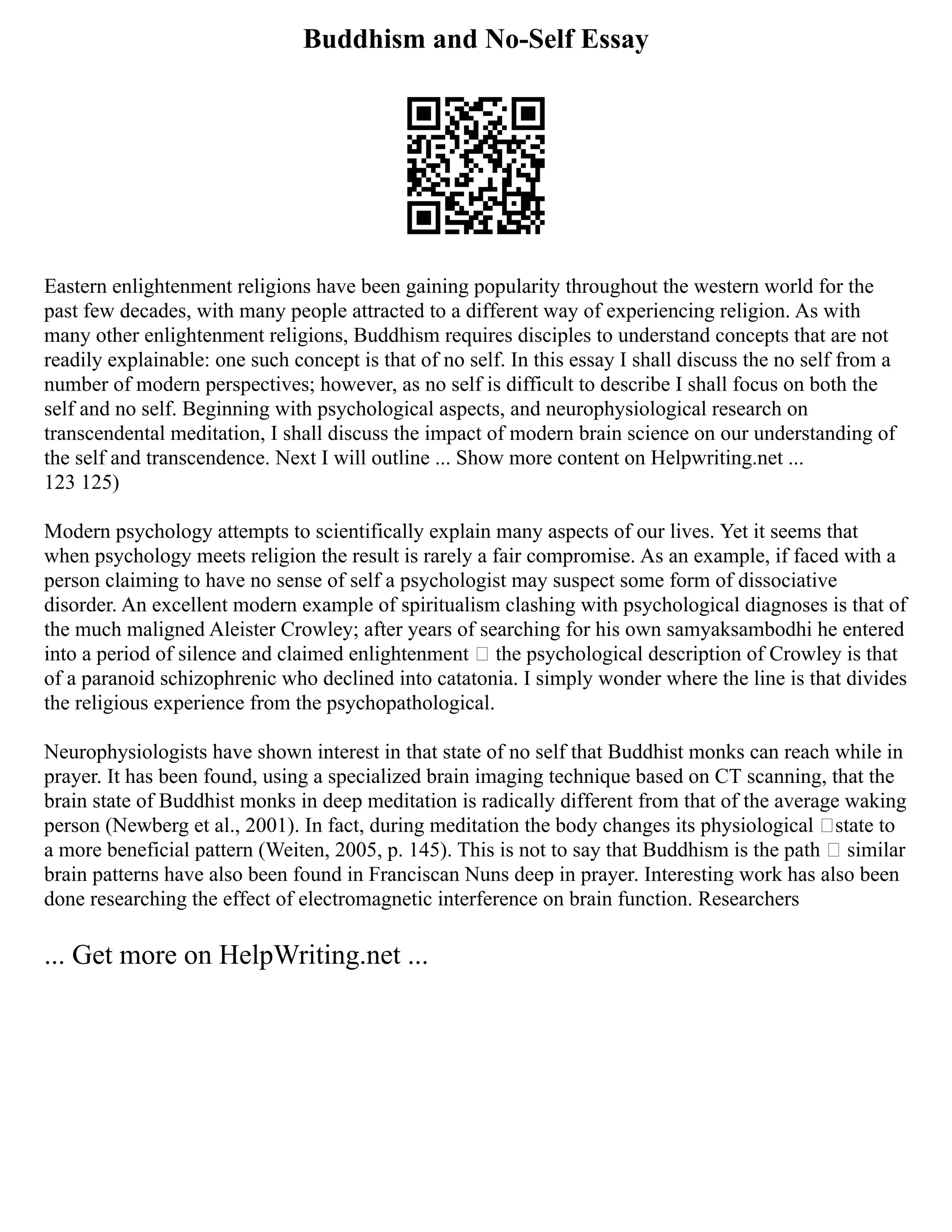Buddhism and No-Self Essay
Eastern enlightenment religions have been gaining popularity throughout the western world for the
past few decades, with many people attracted to a different way of experiencing religion. As with
many other enlightenment religions, Buddhism requires disciples to understand concepts that are not
readily explainable: one such concept is that of no self. In this essay I shall discuss the no self from a
number of modern perspectives; however, as no self is difficult to describe I shall focus on both the
self and no self. Beginning with psychological aspects, and neurophysiological research on
transcendental meditation, I shall discuss the impact of modern brain science on our understanding of
the self and transcendence. Next I will outline ... Show more content on Helpwriting.net ...
123 125)
Modern psychology attempts to scientifically explain many aspects of our lives. Yet it seems that
when psychology meets religion the result is rarely a fair compromise. As an example, if faced with a
person claiming to have no sense of self a psychologist may suspect some form of dissociative
disorder. An excellent modern example of spiritualism clashing with psychological diagnoses is that of
the much maligned Aleister Crowley; after years of searching for his own samyaksambodhi he entered
into a period of silence and claimed enlightenment – the psychological description of Crowley is that
of a paranoid schizophrenic who declined into catatonia. I simply wonder where the line is that divides
the religious experience from the psychopathological.
Neurophysiologists have shown interest in that state of no self that Buddhist monks can reach while in
prayer. It has been found, using a specialized brain imaging technique based on CT scanning, that the
brain state of Buddhist monks in deep meditation is radically different from that of the average waking
person (Newberg et al., 2001). In fact, during meditation the body changes its physiological ‘state to
a more beneficial pattern (Weiten, 2005, p. 145). This is not to say that Buddhism is the path – similar
brain patterns have also been found in Franciscan Nuns deep in prayer. Interesting work has also been
done researching the effect of electromagnetic interference on brain function. Researchers
... Get more on HelpWriting.net ...
 