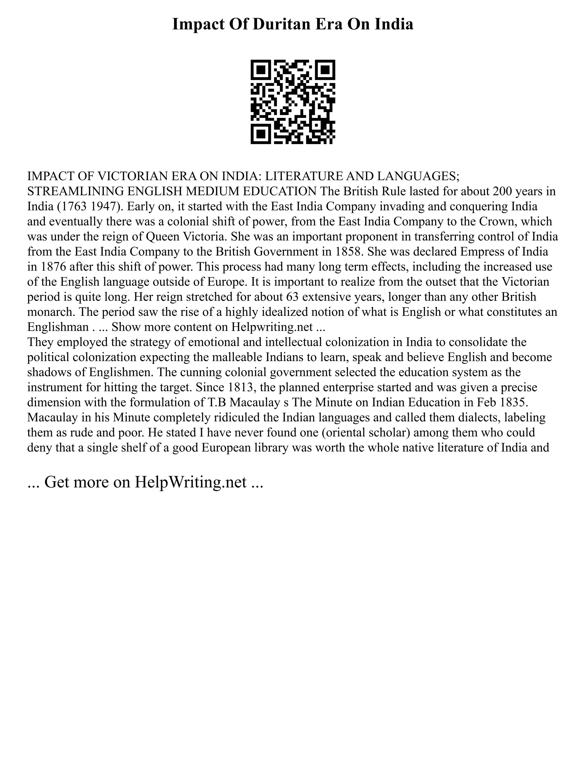 Impact Of Duritan Era On India
IMPACT OF VICTORIAN ERA ON INDIA: LITERATURE AND LANGUAGES;
STREAMLINING ENGLISH MEDIUM EDUCATION The British Rule lasted for about 200 years in
India (1763 1947). Early on, it started with the East India Company invading and conquering India
and eventually there was a colonial shift of power, from the East India Company to the Crown, which
was under the reign of Queen Victoria. She was an important proponent in transferring control of India
from the East India Company to the British Government in 1858. She was declared Empress of India
in 1876 after this shift of power. This process had many long term effects, including the increased use
of the English language outside of Europe. It is important to realize from the outset that the Victorian
period is quite long. Her reign stretched for about 63 extensive years, longer than any other British
monarch. The period saw the rise of a highly idealized notion of what is English or what constitutes an
Englishman . ... Show more content on Helpwriting.net ...
They employed the strategy of emotional and intellectual colonization in India to consolidate the
political colonization expecting the malleable Indians to learn, speak and believe English and become
shadows of Englishmen. The cunning colonial government selected the education system as the
instrument for hitting the target. Since 1813, the planned enterprise started and was given a precise
dimension with the formulation of T.B Macaulay s The Minute on Indian Education in Feb 1835.
Macaulay in his Minute completely ridiculed the Indian languages and called them dialects, labeling
them as rude and poor. He stated I have never found one (oriental scholar) among them who could
deny that a single shelf of a good European library was worth the whole native literature of India and
... Get more on HelpWriting.net ...
 
