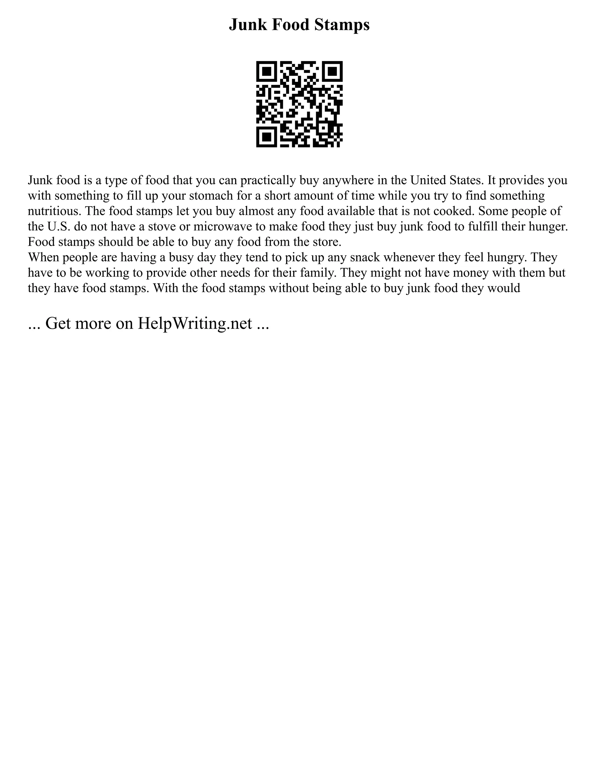 Junk Food Stamps
Junk food is a type of food that you can practically buy anywhere in the United States. It provides you
with something to fill up your stomach for a short amount of time while you try to find something
nutritious. The food stamps let you buy almost any food available that is not cooked. Some people of
the U.S. do not have a stove or microwave to make food they just buy junk food to fulfill their hunger.
Food stamps should be able to buy any food from the store.
When people are having a busy day they tend to pick up any snack whenever they feel hungry. They
have to be working to provide other needs for their family. They might not have money with them but
they have food stamps. With the food stamps without being able to buy junk food they would
... Get more on HelpWriting.net ...
 