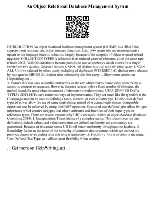 An Object Relational Database Management System
INTRODUCTION An object relational database management system (ORDMS) is a DBMS that
supports both relational and object oriented functions. SQL:1999 seems like the most innovative
update to the language since its induction, largely because of the adoption of object oriented related
upgrades. COLLECTION TYPES A collection is an ordered group of elements, all of the same type.
(Oracle 2002) With this addition it became possible to use set operators which allows for a single
result from two queries. Operator Returns UNION All distinct rows selected by either query UNION
ALL All rows selected by either query, including all duplicates INTERSECT All distinct rows selected
by both queries MINUS All distinct rows selected by the first query ... Show more content on
Helpwriting.net ...
3. Varrays this also uses sequential numbering as the key which makes its use ideal when trying to
access its contents in sequence. However, because varrays holds a fixed number of elements, the
method should be used when the amount of elements is predetermined. USER DEFINED DATA
TYPES (UDT) UDTs have numerous ways of implementation. They act much like the typedefs in the
C language and can be used as defining a table, element, or even column type. Distinct user defined
types of power allow the use of name equivalence instead of structural equivalence. Compatible
operations can be achieved by using the CAST operation. Structured user defined types allow for type
inheritance which creates subtypes that inherit attributes and functions of their super types or
references types. There are several reasons why UDT s are useful within an object database (Burleson
Consulting 2014): 1. Encapsulation The existence of a complete entity. This means once the data
definitions, default values, and value constraints are defined uniformity and consistency are
guaranteed. Because of this, once nested UDTs will retain uniformity throughout the database. 2.
Reusability Refers to the reuse of the hierarchy of common data structures which we learned in a
previous course saves coding time and insures uniformity. 3. Flexibility This is obvious in the name,
User Defined Data Type, as it allows great flexibility when creating
... Get more on HelpWriting.net ...
 