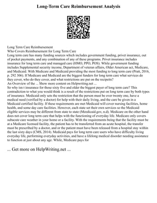 Long-Term Care Reimbursement Analysis
Long Term Care Reimbursement
Who Covers Reimbursement for Long Term Care
Long term care has many funding sources which includes government funding, privet insurance, out
of pocket payments, and any combination of any of these programs. Privet insurance includes
insurance for long term care and managed care (HMO, PPO, POS). While government funding
includes Supplemental security income, Department of veteran affairs, Older American act, Medicare,
and Medicaid. With Medicare and Medicaid providing the most funding to long term care (Pratt, 2016,
p. 292 306). If Medicare and Medicaid are the biggest funders for long term care what services do
they cover, who do they cover, and what restrictions are put on the recipeits?
An Overview of the ... Show more content on Helpwriting.net ...
So why isn t insurance for those sixty five and older the biggest payer of long term care? This
contradiction to what you would think is a result of the restrictions put on long term care by both types
of insurance. Medicaid only sets the restriction that the person must be over twenty one, have a
medical need (verified by a doctor) for help with their daily living, and the care be given in a
Medicaid certified facility. If these requirements are met Medicaid will cover nursing facilities, home
health, and some day care facilities. However, each state set their own services so the Medicaid
eligible services may be different from state to state (Meedicaid.gov, n.d). Medicare on the other hand
does not cover long term care that helps with the functioning of everyday life. Medicare only covers
subacute care weather in your home or a facility. With the requirements being that the facility must be
at a Medicare licensed facility, the patient has to be transferred from an acute hospital, the transfer
must be prescribed by a doctor, and or the patient must have been released from a hospital stay within
the last sixty days (CMS, 2014). Medicaid pays for long term care users who have difficulty living
everyday life, performing everyday activities, and have a lifelong medical disorder needing assistance
to function at just about any age. While, Medicare pays for
... Get more on HelpWriting.net ...
 