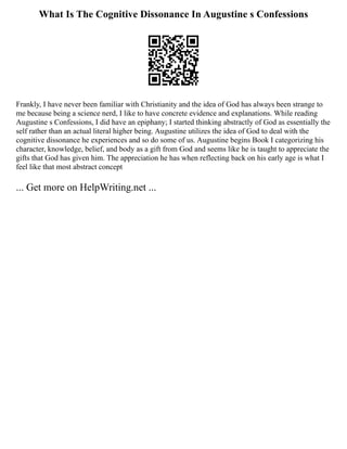 What Is The Cognitive Dissonance In Augustine s Confessions
Frankly, I have never been familiar with Christianity and the idea of God has always been strange to
me because being a science nerd, I like to have concrete evidence and explanations. While reading
Augustine s Confessions, I did have an epiphany; I started thinking abstractly of God as essentially the
self rather than an actual literal higher being. Augustine utilizes the idea of God to deal with the
cognitive dissonance he experiences and so do some of us. Augustine begins Book I categorizing his
character, knowledge, belief, and body as a gift from God and seems like he is taught to appreciate the
gifts that God has given him. The appreciation he has when reflecting back on his early age is what I
feel like that most abstract concept
... Get more on HelpWriting.net ...
 