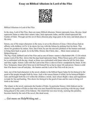 Essay on Biblical Allusions in Lord of the Flies
Biblical Allusions in Lord of the Flies
In the story, Lord of the Flies, there are many biblical allusions; Simon represents Jesus, the pig s head
represents Satan or rather their satanic sides, Jack represents Judas, and the island represents the
Garden of Eden. Through out this novel these allusions play large parts in the story and ideals place in
the story.
Simon, one of the major characters in the story, is set as the allusion of Jesus. Christ always had an
affinity with children; in Ch. 4, he shows his way with the littluns by picking fruit for them. This
shows his goodness by nature. Also, like Christ, he saw the atavistic problem of the hunters and tried
to bring them back to good. As in the bible, Simon, like Christ, dies ... Show more content on
Helpwriting.net ...
The Pig s head, dubbed Lord of the Flies and as one of Satan s names is Beelzebub (Mt. 12:24) which
means Lord of the flies. shows that the pigs head represents Satan. When Simon goes off to meditate
he is confronted with the pig s head, as Jesus was confronted with Satan when he left for forty days
and forty nights. Simon s talk with the Lord of the Flies is akin to Christ s temptation by Satan. In the
New Testament, Satan tells Christ not to kill himself for us but to enjoy life and power. Simon is told
that if he doesn t run off and play , the hunters and the Lord of the Flies will do you in.
Jack, one of the lead characters in the novel, alludes to the biblical figure Judas for his betrayal to the
good of the people brought forth by Jesus. Jack is the reason Simon is killed, for he betrayed Ralph s
rules and brought forth the evil within the children s minds. Jack refuses Ralph s ideas and regulations
in trade for fun and hunting. This shows his betrayal to the good of man and his want to bring evil
forth to the island.
The island, in the novel, represents the Garden of Eden. In particular Simon s little hideout can be
related to the garden of Eden as that what was once beautiful becomes terrifying with the pig s head
being placed in the centre of his hideout. The island that was once lovely, seeming like paradise,
becomes burnt by the end of the novel, like dead wood,
... Get more on HelpWriting.net ...
 