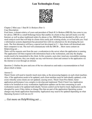 Lan Technologies Essay
Chapter 2 Mini case 1 Deal R Us Brokers (Part 1)
Case Description:
Fred Jones, a distant relative of yours and president of Deals R Us Brokers (DRUB), has come to you
for advice. DRUB is a small brokerage house that enables its clients to buy and sell stocks over the
Internet, as well as place traditional orders by phone or fax. DRUB has just decided to offer a set of
stock analysis tools that will help its clients more easily pick winning stocks, or so Fred tells you. Fred
s information systems department has presented him with two alternatives for developing the new
tools. The first alternative will have a special tool developed in C++ that clients will download onto
their computers to run. The tool will communicate with the DRUB ... Show more content on
Helpwriting.net ...
There will be requests sent from the user s workstation to the server where the application is running.
The application will then respond with information back to the workstation, and only the display
results need to be transmitted to the client. In this scenario, users don t need any executables running
on their workstations, they can simply use any web browser client and connect to the application via
the internet or even through an intranet.
Question 2: Outline the pros and cons of the two alternatives and make a recommendation to Fred
about which is better.
Answer 2:
Thick Clients will need to transfer much more data, as the processing happens on each client machine.
Also, if the application needs to be updated, each client machine must be individually updated; a risk
exists whereby some clients are not updated, causing errors. Thick Client Pros Better, faster
application performance Less complex to develop and implement Thick Client Cons Application
needs to be installed on every workstation Application updates can be time consuming as each
workstation needs to be updated individually Version control can be hard to track Application can be
disrupted by users if they delete or change files that are part of the application Operating system
changes may break application functionality Application may need to be updated depending on what
Operating System it will run on (32
... Get more on HelpWriting.net ...
 