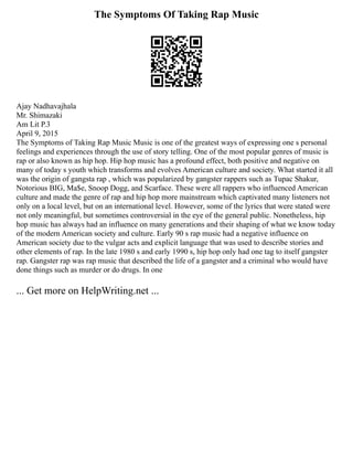 The Symptoms Of Taking Rap Music
Ajay Nadhavajhala
Mr. Shimazaki
Am Lit P.3
April 9, 2015
The Symptoms of Taking Rap Music Music is one of the greatest ways of expressing one s personal
feelings and experiences through the use of story telling. One of the most popular genres of music is
rap or also known as hip hop. Hip hop music has a profound effect, both positive and negative on
many of today s youth which transforms and evolves American culture and society. What started it all
was the origin of gangsta rap , which was popularized by gangster rappers such as Tupac Shakur,
Notorious BIG, Ma$e, Snoop Dogg, and Scarface. These were all rappers who influenced American
culture and made the genre of rap and hip hop more mainstream which captivated many listeners not
only on a local level, but on an international level. However, some of the lyrics that were stated were
not only meaningful, but sometimes controversial in the eye of the general public. Nonetheless, hip
hop music has always had an influence on many generations and their shaping of what we know today
of the modern American society and culture. Early 90 s rap music had a negative influence on
American society due to the vulgar acts and explicit language that was used to describe stories and
other elements of rap. In the late 1980 s and early 1990 s, hip hop only had one tag to itself gangster
rap. Gangster rap was rap music that described the life of a gangster and a criminal who would have
done things such as murder or do drugs. In one
... Get more on HelpWriting.net ...
 